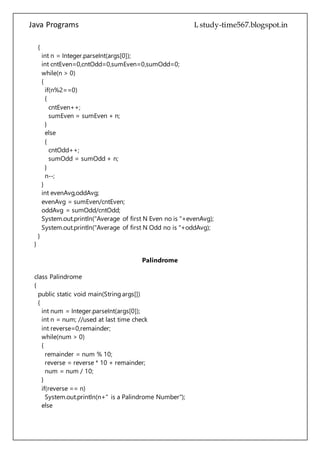 Java Programs cs567
sumEven = sumEven + n;
}
else
{
cntOdd++;
sumOdd = sumOdd + n;
}
n--;
}
int evenAvg,oddAvg;
evenAvg = sumEven/cntEven;
oddAvg = sumOdd/cntOdd;
System.out.println("Average of first N Even no is "+evenAvg);
System.out.println("Average of first N Odd no is "+oddAvg);
}
}
Palindrome
class Palindrome
{
public static void main(String args[])
{
int num = Integer.parseInt(args[0]);
int n = num; //used at last time check
int reverse=0,remainder;
while(num > 0)
{
remainder = num % 10;
reverse = reverse * 10 + remainder;
num = num / 10;
}
if(reverse == n)
System.out.println(n+" is a Palindrome Number");
else
System.out.println(n+" is not a Palindrome Number");
}
}
Polymorphism
class Box
{
int w,h;
 