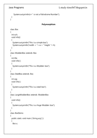 Java Programs cs567
void info()
{
System.out.println("This is a simple box");
System.out.println("width = "+ w + " hieght "+ h);
}
}
class WoddenBox extends Box
{
int life;
void info( )
{
System.out.println("This is a Wodden box");
}
}
class SteelBox extends Box
{
int wg;
void info( )
{
System.out.println("This is a steel box");
}
}
class LargeWoddenBox extends WoddenBox
{
void info()
{
System.out.println("This is a Huge Wodden box");
}
}
class BoxDemo
{
public static void main ( String ary[ ] )
{
Box x;
Box b1 =new Box( );
WoddenBox wb=new WoddenBox( );
SteelBox s1=new SteelBox( );
LargeWoddenBox p1=new LargeWoddenBox( );
b1.info( );
wb.info( );
s1.info( );
p1.info( );
 