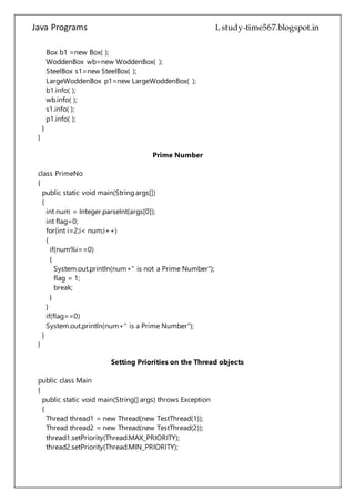 Java Programs cs567
}
}
Prime Number
class PrimeNo
{
public static void main(String args[])
{
int num = Integer.parseInt(args[0]);
int flag=0;
for(int i=2;i< num;i++)
{
if(num%i==0)
{
System.out.println(num+" is not a Prime Number");
flag = 1;
break;
}
}
if(flag==0)
System.out.println(num+" is a Prime Number");
}
}
Setting Priorities on the Thread objects
public class Main
{
public static void main(String[] args) throws Exception
{
Thread thread1 = new Thread(new TestThread(1));
Thread thread2 = new Thread(new TestThread(2));
thread1.setPriority(Thread.MAX_PRIORITY);
thread2.setPriority(Thread.MIN_PRIORITY);
thread1.start();
thread2.start();
thread1.join();
thread2.join();
}
}
class TestThread implements Runnable
{
int id;
 