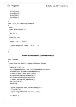 Java Programs cs567
public TestThread(int id)
{
this.id = id;
}
public void run()
{
for (int i = 1; i <= 10; i++)
{
System.out.println("Thread" + id + ": " + i);
}
}
}
All Real Solutions to the Quadratic Equation
class Quadratic
{
public static void main(String args[])throws IOException
{
double x1,x2,disc,a,b,c;
InputStreamReader obj=new InputStreamReader(System.in);
BufferedReader br=new BufferedReader(obj);
System.out.println("enter a,b,c values");
a=Double.parseDouble(br.readLine());
b=Double.parseDouble(br.readLine());
c=Double.parseDouble(br.readLine());
disc=(b*b)-(4*a*c);
if(disc==0)
{
System.out.println("roots are real and equal ");
x1=x2=-b/(2*a);
System.out.println("roots are "+x1+","+x2);
}
else if(disc>0)
{
System.out.println("roots are real and unequal");
x1=(-b+Math.sqrt(disc))/(2*a);
x2=(-b+Math.sqrt(disc))/(2*a);
System.out.println("roots are "+x1+","+x2);
}
else
{
System.out.println("roots are imaginary");
 