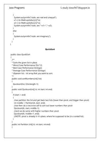 Java Programs cs567
}
}
}
QuickSort
public class QuickSort
{
/**
* Sorts the given list in place.
* Worst Case Performance O(n^2)
* Best Case Performance O(nlogn)
* Average Case Performance O(nlogn)
* @param list - int array that you want to sort.
*/
public void sortNumbers(int[] list)
{
Quicksort(list, 0,list.length-1);
}
public void Quicksort(int[] A, int start, int end)
{
if (start < end)
{
//we partition the list and get back two lists (lower than pivot, and bigger than pivot)
int middle = Partition(A, start, end);
//we then do a recursive call to sort out lower numbers than pivot
Quicksort(A, start, middle-1);
//and we do same with higher numbers than pivot
Quicksort(A, middle+1, end);
//NOTE: pivot is already in it's place, where he supposed to be (in a sorted list).
}
}
public int Partition (int[] A, int start, int end)
{
int pivot = A[end]; //we define pivot (the number we will be comparing other numbers
to
int lo = start-1; // we define low value index
for (int hi = start; hi < end; hi++)
{
//we go throug the list, compare other numbers to pivot
if (A[hi] <= pivot)
{
//if pivot is lower that the current number
 