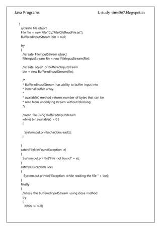 Java Programs cs567
//create object of BufferedInputStream
bin = new BufferedInputStream(fin);
/*
* BufferedInputStream has ability to buffer input into
* internal buffer array.
*
* available() method returns number of bytes that can be
* read from underlying stream without blocking.
*/
//read file using BufferedInputStream
while( bin.available() > 0 )
{
System.out.print((char)bin.read());
}
}
catch(FileNotFoundException e)
{
System.out.println("File not found" + e);
}
catch(IOException ioe)
{
System.out.println("Exception while reading the file " + ioe);
}
finally
{
//close the BufferedInputStream using close method
try
{
if(bin != null)
bin.close();
}catch(IOException ioe)
{
System.out.println("Error while closing the stream : " + ioe);
}
}
}
}
 