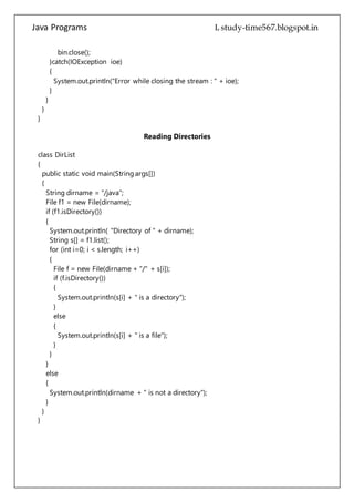 Java Programs cs567
Reading Directories
class DirList
{
public static void main(String args[])
{
String dirname = "/java";
File f1 = new File(dirname);
if (f1.isDirectory())
{
System.out.println( "Directory of " + dirname);
String s[] = f1.list();
for (int i=0; i < s.length; i++)
{
File f = new File(dirname + "/" + s[i]);
if (f.isDirectory())
{
System.out.println(s[i] + " is a directory");
}
else
{
System.out.println(s[i] + " is a file");
}
}
}
else
{
System.out.println(dirname + " is not a directory");
}
}
}
Reverse Number
class Reverse
{
 