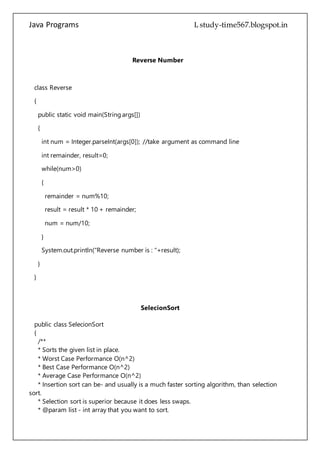 Java Programs cs567
public static void main(String args[])
{
int num = Integer.parseInt(args[0]); //take argument as command line
int remainder, result=0;
while(num>0)
{
remainder = num%10;
result = result * 10 + remainder;
num = num/10;
}
System.out.println("Reverse number is : "+result);
}
}
SelecionSort
public class SelecionSort
{
/**
* Sorts the given list in place.
* Worst Case Performance O(n^2)
* Best Case Performance O(n^2)
* Average Case Performance O(n^2)
* Insertion sort can be- and usually is a much faster sorting algorithm, than selection
sort.
* Selection sort is superior because it does less swaps.
* @param list - int array that you want to sort.
*/
public static void sortNumbers(Integer[] list)
{
//go through the list
for (int i=0; i< list.length;i++)
{
//define min
int min = i;
 