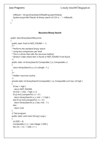 Java Programs cs567
System.out.println("Result of binary search of 3.33 is : " + intResult);
}
}
Recursive Binary Search
public class BinarySearchRecursive
{
public static final int NOT_FOUND = -1;
/**
* Performs the standard binary search
* using two comparisons per level.
* This is a driver that calls the recursive method.
* @return index where item is found or NOT_FOUND if not found.
*/
public static int binarySearch( Comparable [ ] a, Comparable x )
{
return binarySearch( a, x, 0, a.length -1 );
}
/**
* Hidden recursive routine.
*/
private static int binarySearch( Comparable [ ] a, Comparable x,int low, int high )
{
if( low > high )
return NOT_FOUND;
int mid = ( low + high ) / 2;
if( a[ mid ].compareTo( x ) < 0 )
return binarySearch( a, x, mid + 1, high );
else if( a[ mid ].compareTo( x ) > 0 )
return binarySearch( a, x, low, mid - 1 );
else
return mid;
}
// Test program
public static void main( String [ ] args )
{
int SIZE = 8;
Comparable [ ] a = new Integer [ SIZE ];
for( int i = 0; i < SIZE; i++ )
a[ i ] = new Integer( i * 2 );
 