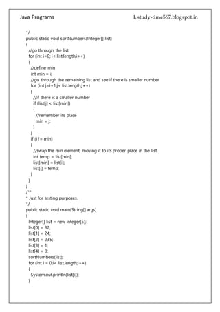Java Programs cs567
//go through the remaining list and see if there is smaller number
for (int j=i+1;j< list.length;j++)
{
//if there is a smaller number
if (list[j] < list[min])
{
//remember its place
min = j;
}
}
if (i != min)
{
//swap the min element, moving it to its proper place in the list.
int temp = list[min];
list[min] = list[i];
list[i] = temp;
}
}
}
/**
* Just for testing purposes.
*/
public static void main(String[] args)
{
Integer[] list = new Integer[5];
list[0] = 32;
list[1] = 24;
list[2] = 235;
list[3] = 1;
list[4] = 0;
sortNumbers(list);
for (int i = 0;i< list.length;i++)
{
System.out.println(list[i]);
}
}
}
ShellSort
public class ShellSort
{
private long[] data;
 