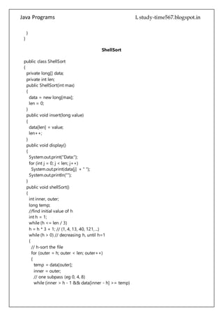 Java Programs cs567
private int len;
public ShellSort(int max)
{
data = new long[max];
len = 0;
}
public void insert(long value)
{
data[len] = value;
len++;
}
public void display()
{
System.out.print("Data:");
for (int j = 0; j < len; j++)
System.out.print(data[j] + " ");
System.out.println("");
}
public void shellSort()
{
int inner, outer;
long temp;
//find initial value of h
int h = 1;
while (h <= len / 3)
h = h * 3 + 1; // (1, 4, 13, 40, 121, ...)
while (h > 0) // decreasing h, until h=1
{
// h-sort the file
for (outer = h; outer < len; outer++)
{
temp = data[outer];
inner = outer;
// one subpass (eg 0, 4, 8)
while (inner > h - 1 && data[inner - h] >= temp)
{
data[inner] = data[inner - h];
inner -= h;
}
data[inner] = temp;
}
h = (h - 1) / 3; // decrease h
}
 