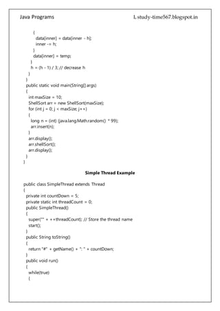 Java Programs cs567
}
public static void main(String[] args)
{
int maxSize = 10;
ShellSort arr = new ShellSort(maxSize);
for (int j = 0; j < maxSize; j++)
{
long n = (int) (java.lang.Math.random() * 99);
arr.insert(n);
}
arr.display();
arr.shellSort();
arr.display();
}
}
Simple Thread Example
public class SimpleThread extends Thread
{
private int countDown = 5;
private static int threadCount = 0;
public SimpleThread()
{
super("" + ++threadCount); // Store the thread name
start();
}
public String toString()
{
return "#" + getName() + ": " + countDown;
}
public void run()
{
while(true)
{
System.out.println(this);
if(--countDown == 0)
return;
}
}
public static void main(String[] args)
{
for(int i = 0; i < 5; i++)
 