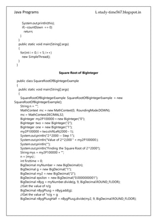 Java Programs cs567
new SimpleThread();
}
}
Square Root of BigInteger
public class SquareRootOfBigIntegerExample
{
public static void main(String[] args)
{
SquareRootOfBigIntegerExample SquareRootOfBigIntegerExample = new
SquareRootOfBigIntegerExample();
String n = "";
MathContext mc = new MathContext(0, RoundingMode.DOWN);
mc = MathContext.DECIMAL32;
BigInteger my2P100000 = new BigInteger("0");
BigInteger two = new BigInteger("2");
BigInteger one = new BigInteger("1");
my2P100000 = two.shiftLeft(2000 - 1);
System.out.println("2^2000 -- Step 1");
System.out.println("Value of 2^2,000 " + my2P100000 );
System.out.println("");
System.out.println("Finding the Square Root of 2^2000");
String mys = my2P100000 + "";
n = (mys) ;
int firsttime = 0;
BigDecimal myNumber = new BigDecimal(n);
BigDecimal g = new BigDecimal("1");
BigDecimal my2 = new BigDecimal("2");
BigDecimal epsilon = new BigDecimal("0.0000000001");
BigDecimal nByg = myNumber.divide(g, 9, BigDecimal.ROUND_FLOOR);
//Get the value of n/g
BigDecimal nBygPlusg = nByg.add(g);
//Get the value of "n/g + g
BigDecimal nBygPlusgHalf = nBygPlusg.divide(my2, 9, BigDecimal.ROUND_FLOOR);
//Get the value of (n/g + g)/2
BigDecimal saveg = nBygPlusgHalf;
firsttime = 99;
do
{
g = nBygPlusgHalf;
nByg = myNumber.divide(g, 9, BigDecimal.ROUND_FLOOR);
nBygPlusg = nByg.add(g);
 