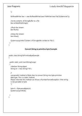 Java Programs cs567
bwr.flush();
//close the stream
bwr.close();
System.out.println("Content of StringBuffer written to File.");
}
}
Convert String to primitive byte Example
public class StringToPrimitiveByteExample
{
public static void main(String[] args)
{
//declare String object
String str = new String("10");
/*
use parseInt method of Byte class to convert String into byte primitive
data type. This is a static method.
Please note that this method can throw a NumberFormatException if the string
is not parsable to byte.
*/
byte b = Byte.parseByte(str);
System.out.println(b);
}
}
Sum Product of Digit
class Sum_Product_ofDigit
{
public static void main(String args[])
{
int num = Integer.parseInt(args[0]); //taking value as command line argument.
int temp = num,result=0;
//Logic for sum of digit
 
