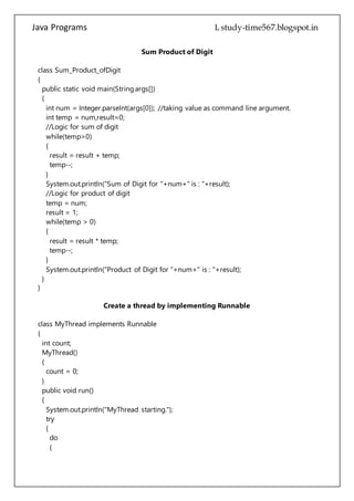 Java Programs cs567
while(temp>0)
{
result = result + temp;
temp--;
}
System.out.println("Sum of Digit for "+num+" is : "+result);
//Logic for product of digit
temp = num;
result = 1;
while(temp > 0)
{
result = result * temp;
temp--;
}
System.out.println("Product of Digit for "+num+" is : "+result);
}
}
Create a thread by implementing Runnable
class MyThread implements Runnable
{
int count;
MyThread()
{
count = 0;
}
public void run()
{
System.out.println("MyThread starting.");
try
{
do
{
Thread.sleep(500);
System.out.println("In MyThread, count is " + count);
count++;
} while (count < 5);
} catch (InterruptedException exc)
{
System.out.println("MyThread interrupted.");
}
System.out.println("MyThread terminating.");
 