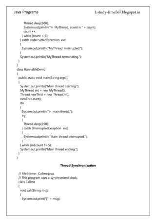 Java Programs cs567
}
}
class RunnableDemo
{
public static void main(String args[])
{
System.out.println("Main thread starting.");
MyThread mt = new MyThread();
Thread newThrd = new Thread(mt);
newThrd.start();
do
{
System.out.println("In main thread.");
try
{
Thread.sleep(250);
} catch (InterruptedException exc)
{
System.out.println("Main thread interrupted.");
}
} while (mt.count != 5);
System.out.println("Main thread ending.");
}
}
Thread Synchronization
// File Name : Callme.java
// This program uses a synchronized block.
class Callme
{
void call(String msg)
{
System.out.print("[" + msg);
try
{
Thread.sleep(1000);
}
catch (InterruptedException e)
{
System.out.println("Interrupted");
}
System.out.println("]");
 