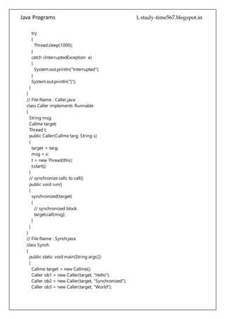 Java Programs cs567
}
}
// File Name : Caller.java
class Caller implements Runnable
{
String msg;
Callme target;
Thread t;
public Caller(Callme targ, String s)
{
target = targ;
msg = s;
t = new Thread(this);
t.start();
}
// synchronize calls to call()
public void run()
{
synchronized(target)
{
// synchronized block
target.call(msg);
}
}
}
// File Name : Synch.java
class Synch
{
public static void main(String args[])
{
Callme target = new Callme();
Caller ob1 = new Caller(target, "Hello");
Caller ob2 = new Caller(target, "Synchronized");
Caller ob3 = new Caller(target, "World");
// wait for threads to end
try
{
ob1.t.join();
ob2.t.join();
ob3.t.join();
}
catch(InterruptedException e)
 