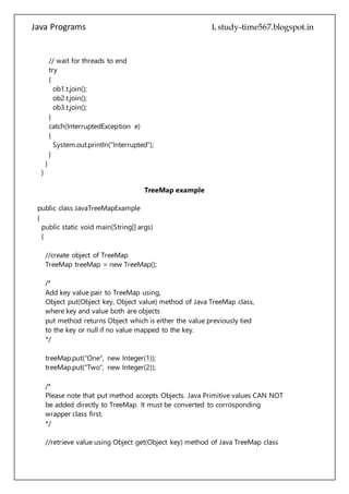 Java Programs cs567
{
System.out.println("Interrupted");
}
}
}
TreeMap example
public class JavaTreeMapExample
{
public static void main(String[] args)
{
//create object of TreeMap
TreeMap treeMap = new TreeMap();
/*
Add key value pair to TreeMap using,
Object put(Object key, Object value) method of Java TreeMap class,
where key and value both are objects
put method returns Object which is either the value previously tied
to the key or null if no value mapped to the key.
*/
treeMap.put("One", new Integer(1));
treeMap.put("Two", new Integer(2));
/*
Please note that put method accepts Objects. Java Primitive values CAN NOT
be added directly to TreeMap. It must be converted to corrosponding
wrapper class first.
*/
//retrieve value using Object get(Object key) method of Java TreeMap class
Object obj = treeMap.get("Two");
System.out.println(obj);
/*
Please note that the return type of get method is an Object. The value must
be casted to the original class.
*/
 