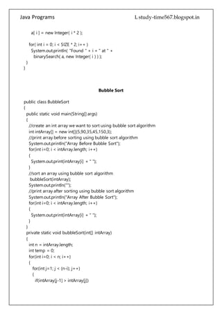 Java Programs cs567
for( int i = 0; i < SIZE * 2; i++ )
System.out.println( "Found " + i + " at " +
binarySearch( a, new Integer( i ) ) );
}
}
Bubble Sort
public class BubbleSort
{
public static void main(String[] args)
{
//create an int array we want to sort using bubble sort algorithm
int intArray[] = new int[]{5,90,35,45,150,3};
//print array before sorting using bubble sort algorithm
System.out.println("Array Before Bubble Sort");
for(int i=0; i < intArray.length; i++)
{
System.out.print(intArray[i] + " ");
}
//sort an array using bubble sort algorithm
bubbleSort(intArray);
System.out.println("");
//print array after sorting using bubble sort algorithm
System.out.println("Array After Bubble Sort");
for(int i=0; i < intArray.length; i++)
{
System.out.print(intArray[i] + " ");
}
}
private static void bubbleSort(int[] intArray)
{
int n = intArray.length;
int temp = 0;
for(int i=0; i < n; i++)
{
for(int j=1; j < (n-i); j++)
{
if(intArray[j-1] > intArray[j])
{
//swap the elements!
temp = intArray[j-1];
 