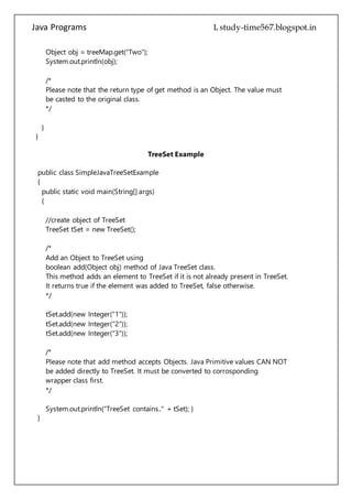 Java Programs cs567
}
}
TreeSet Example
public class SimpleJavaTreeSetExample
{
public static void main(String[] args)
{
//create object of TreeSet
TreeSet tSet = new TreeSet();
/*
Add an Object to TreeSet using
boolean add(Object obj) method of Java TreeSet class.
This method adds an element to TreeSet if it is not already present in TreeSet.
It returns true if the element was added to TreeSet, false otherwise.
*/
tSet.add(new Integer("1"));
tSet.add(new Integer("2"));
tSet.add(new Integer("3"));
/*
Please note that add method accepts Objects. Java Primitive values CAN NOT
be added directly to TreeSet. It must be converted to corrosponding
wrapper class first.
*/
System.out.println("TreeSet contains.." + tSet); }
}
Java Vector Example
public class SimpleVectorExample
{
public static void main(String[] args)
{
//create a Vector object
Vector v = new Vector();
 