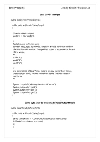 Java Programs cs567
/*
Add elements to Vector using
boolean add(Object o) method. It returns true as a general behavior
of Collection.add method. The specified object is appended at the end
of the Vector.
*/
v.add("1");
v.add("2");
v.add("3");
/*
Use get method of Java Vector class to display elements of Vector.
Object get(int index) returns an element at the specified index in
the Vector
*/
System.out.println("Getting elements of Vector");
System.out.println(v.get(0));
System.out.println(v.get(1));
System.out.println(v.get(2));
}
}
Write byte array to file using BufferedOutputStream
public class WriteByteArrayToFile
{
public static void main(String[] args)
{
String strFileName = "C:/FileIO/BufferedOutputStreamDemo";
BufferedOutputStream bos = null;
try
{
//create an object of FileOutputStream
FileOutputStream fos = new FileOutputStream(new File(strFileName));
//create an object of BufferedOutputStream
bos = new BufferedOutputStream(fos);
String str = "BufferedOutputStream Example";
/*
 