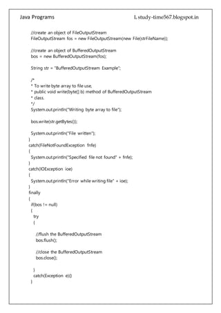 Java Programs cs567
* To write byte array to file use,
* public void write(byte[] b) method of BufferedOutputStream
* class.
*/
System.out.println("Writing byte array to file");
bos.write(str.getBytes());
System.out.println("File written");
}
catch(FileNotFoundException fnfe)
{
System.out.println("Specified file not found" + fnfe);
}
catch(IOException ioe)
{
System.out.println("Error while writing file" + ioe);
}
finally
{
if(bos != null)
{
try
{
//flush the BufferedOutputStream
bos.flush();
//close the BufferedOutputStream
bos.close();
}
catch(Exception e){}
}
}
}
}
Write file using File Output Stream
public class WriteFile
{
public static void main(String[] args)
 
