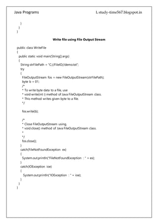 Java Programs cs567
{
String strFilePath = "C://FileIO//demo.txt";
try
{
FileOutputStream fos = new FileOutputStream(strFilePath);
byte b = 01;
/*
* To write byte data to a file, use
* void write(int i) method of Java FileOutputStream class.
* This method writes given byte to a file.
*/
fos.write(b);
/*
* Close FileOutputStream using,
* void close() method of Java FileOutputStream class.
*
*/
fos.close();
}
catch(FileNotFoundException ex)
{
System.out.println("FileNotFoundException : " + ex);
}
catch(IOException ioe)
{
System.out.println("IOException : " + ioe);
}
}
}
 
