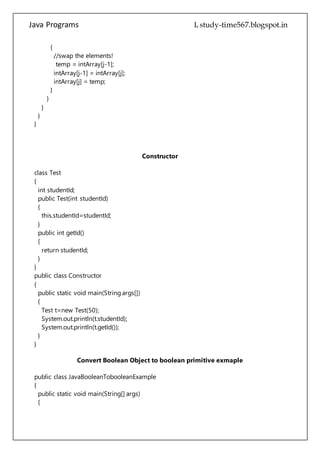 Java Programs cs567
intArray[j-1] = intArray[j];
intArray[j] = temp;
}
}
}
}
}
Constructor
class Test
{
int studentId;
public Test(int studentId)
{
this.studentId=studentId;
}
public int getId()
{
return studentId;
}
}
public class Constructor
{
public static void main(String args[])
{
Test t=new Test(50);
System.out.println(t.studentId);
System.out.println(t.getId());
}
}
Convert Boolean Object to boolean primitive exmaple
public class JavaBooleanTobooleanExample
{
public static void main(String[] args)
{
//Construct a Boolean object.
Boolean blnObj = new Boolean("true");
//use booleanValue of Boolean class to convert it into boolean primitive
 