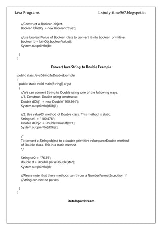 Java Programs cs567
boolean b = blnObj.booleanValue();
System.out.println(b);
}
}
Convert Java String to Double Example
public class JavaStringToDoubleExample
{
public static void main(String[] args)
{
//We can convert String to Double using one of the following ways.
//1. Construct Double using constructor.
Double dObj1 = new Double("100.564");
System.out.println(dObj1);
//2. Use valueOf method of Double class. This method is static.
String str1 = "100.476";
Double dObj2 = Double.valueOf(str1);
System.out.println(dObj2);
/*
To convert a String object to a double primitive value parseDouble method
of Double class. This is a static method.
*/
String str2 = "76.39";
double d = Double.parseDouble(str2);
System.out.println(d);
//Please note that these methods can throw a NumberFormatException if
//string can not be parsed.
}
}
DataInputStream
public class Test
{
public static void main(String args[])throws IOException
{
DataInputStream d = new DataInputStream(new FileInputStream("test.txt"));
 