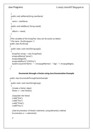 Java Programs cs567
public void setIdNum( String newId)
{
idNum = newId;
}
}
//The variables of the EncapTest class can be access as below::
* File name : RunEncap.java */
public class RunEncap
{
public static void main(String args[])
{
EncapTest encap = new EncapTest();
encap.setName("James");
encap.setAge(20);
encap.setIdNum("12343ms");
System.out.print("Name : " + encap.getName()+ " Age : "+ encap.getAge());
}
}
Enumerate through a Vector using Java Enumeration Example
public class EnumerateThroughVectorExample
{
public static void main(String[] args)
{
//create a Vector object
Vector v = new Vector();
//populate the Vector
v.add("One");
v.add("Two");
v.add("Three");
v.add("Four");
//Get Enumeration of Vector's elements using elements() method
Enumeration e = v.elements();
/*
Enumeration provides two methods to enumerate through the elements.
It's hasMoreElements method returns true if there are more elements to
enumerate through otherwise it returns false. Its nextElement method returns
the next element in enumeration.
*/
 