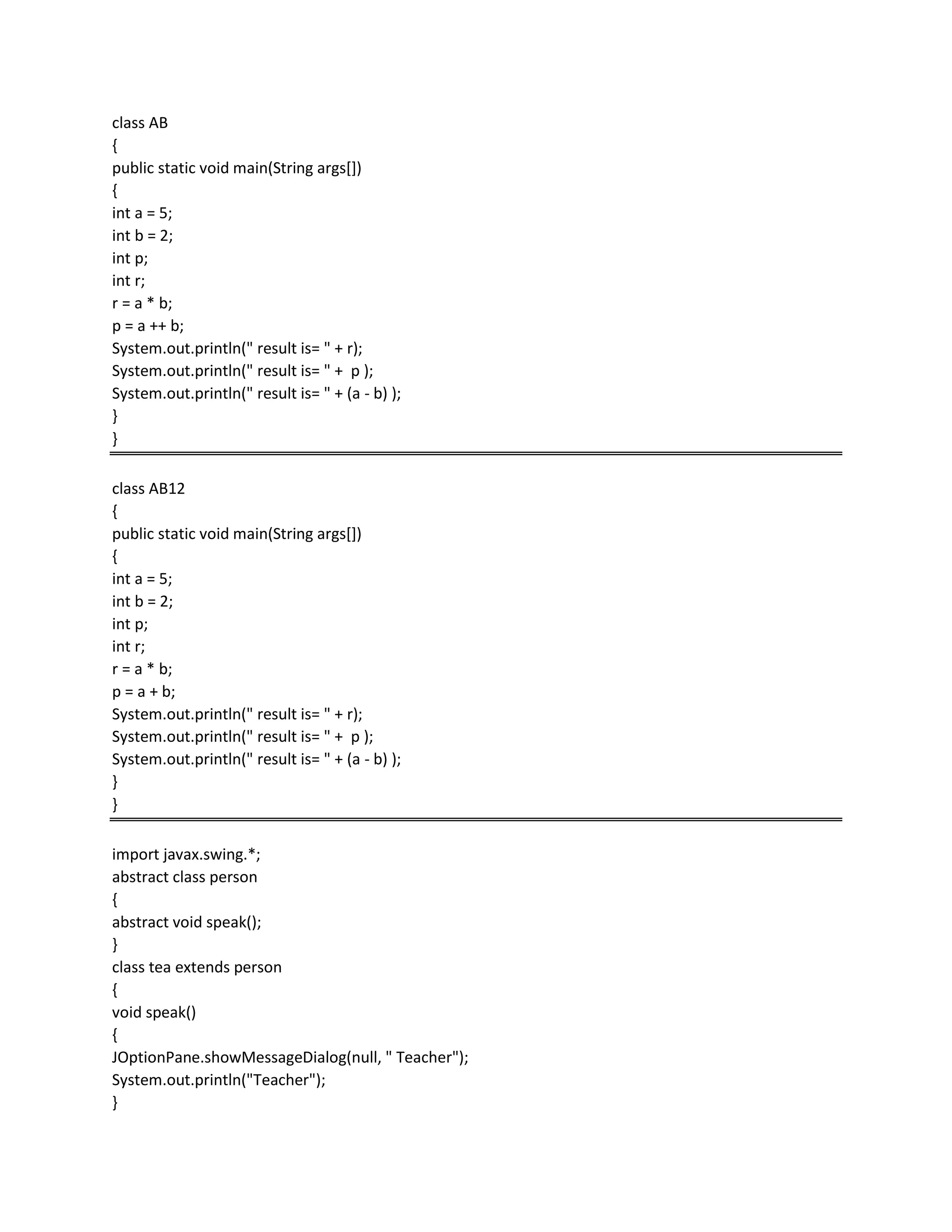 class AB
{
public static void main(String args[])
{
int a = 5;
int b = 2;
int p;
int r;
r = a * b;
p = a ++ b;
System.out.println(" result is= " + r);
System.out.println(" result is= " + p );
System.out.println(" result is= " + (a - b) );
}
}
class AB12
{
public static void main(String args[])
{
int a = 5;
int b = 2;
int p;
int r;
r = a * b;
p = a + b;
System.out.println(" result is= " + r);
System.out.println(" result is= " + p );
System.out.println(" result is= " + (a - b) );
}
}
import javax.swing.*;
abstract class person
{
abstract void speak();
}
class tea extends person
{
void speak()
{
JOptionPane.showMessageDialog(null, " Teacher");
System.out.println("Teacher");
}
 