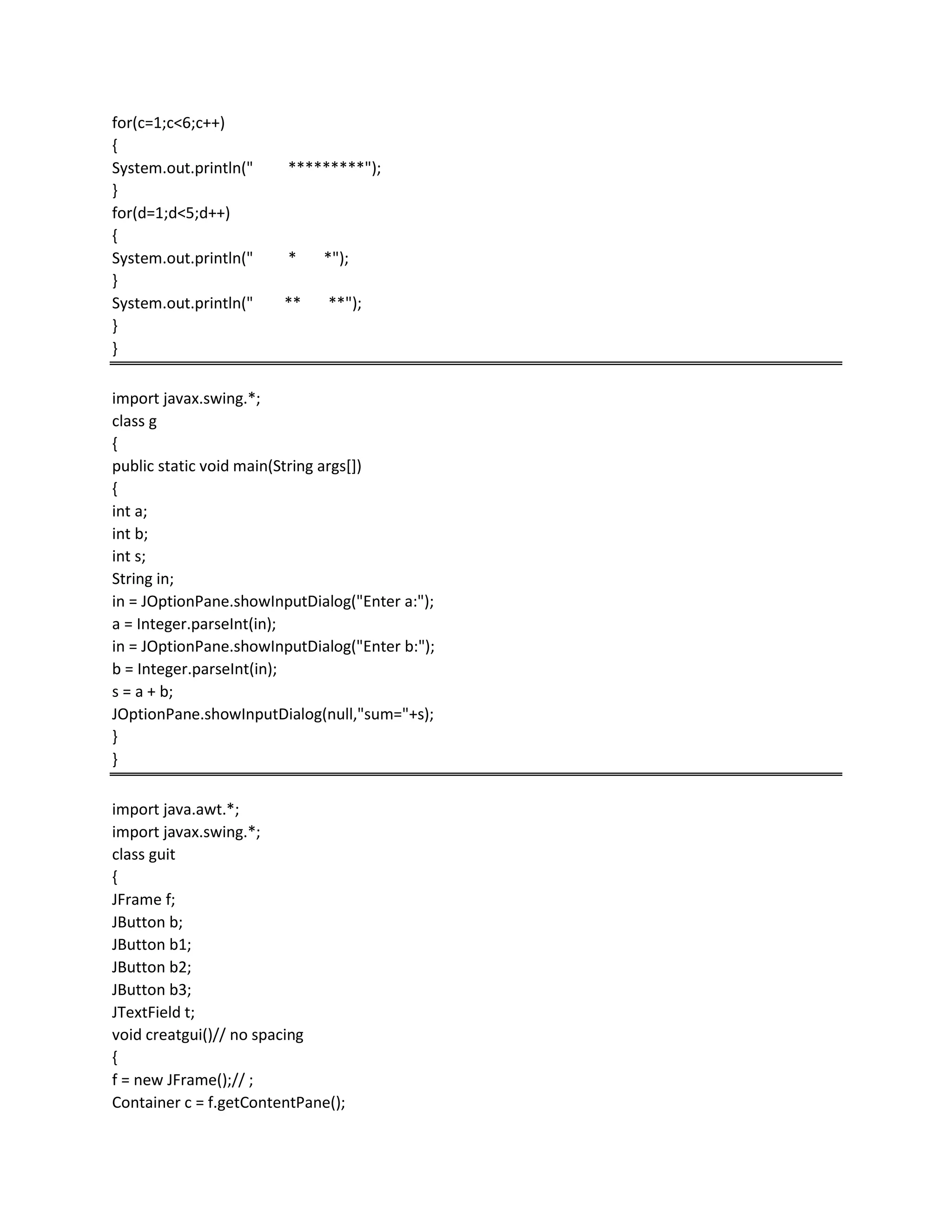 for(c=1;c<6;c++)
{
System.out.println(" *********");
}
for(d=1;d<5;d++)
{
System.out.println(" * *");
}
System.out.println(" ** **");
}
}
import javax.swing.*;
class g
{
public static void main(String args[])
{
int a;
int b;
int s;
String in;
in = JOptionPane.showInputDialog("Enter a:");
a = Integer.parseInt(in);
in = JOptionPane.showInputDialog("Enter b:");
b = Integer.parseInt(in);
s = a + b;
JOptionPane.showInputDialog(null,"sum="+s);
}
}
import java.awt.*;
import javax.swing.*;
class guit
{
JFrame f;
JButton b;
JButton b1;
JButton b2;
JButton b3;
JTextField t;
void creatgui()// no spacing
{
f = new JFrame();// ;
Container c = f.getContentPane();
 