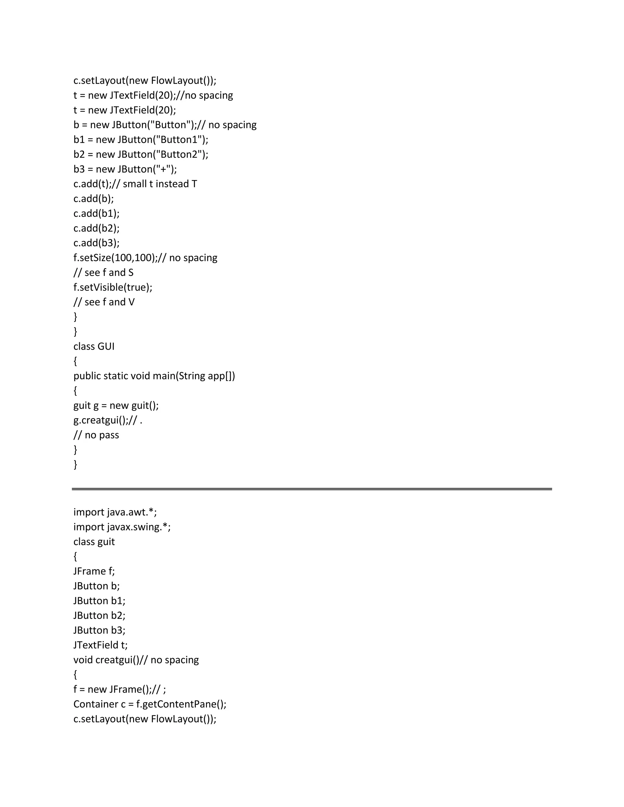 c.setLayout(new FlowLayout());
t = new JTextField(20);//no spacing
t = new JTextField(20);
b = new JButton("Button");// no spacing
b1 = new JButton("Button1");
b2 = new JButton("Button2");
b3 = new JButton("+");
c.add(t);// small t instead T
c.add(b);
c.add(b1);
c.add(b2);
c.add(b3);
f.setSize(100,100);// no spacing
// see f and S
f.setVisible(true);
// see f and V
}
}
class GUI
{
public static void main(String app[])
{
guit g = new guit();
g.creatgui();// .
// no pass
}
}
import java.awt.*;
import javax.swing.*;
class guit
{
JFrame f;
JButton b;
JButton b1;
JButton b2;
JButton b3;
JTextField t;
void creatgui()// no spacing
{
f = new JFrame();// ;
Container c = f.getContentPane();
c.setLayout(new FlowLayout());
 