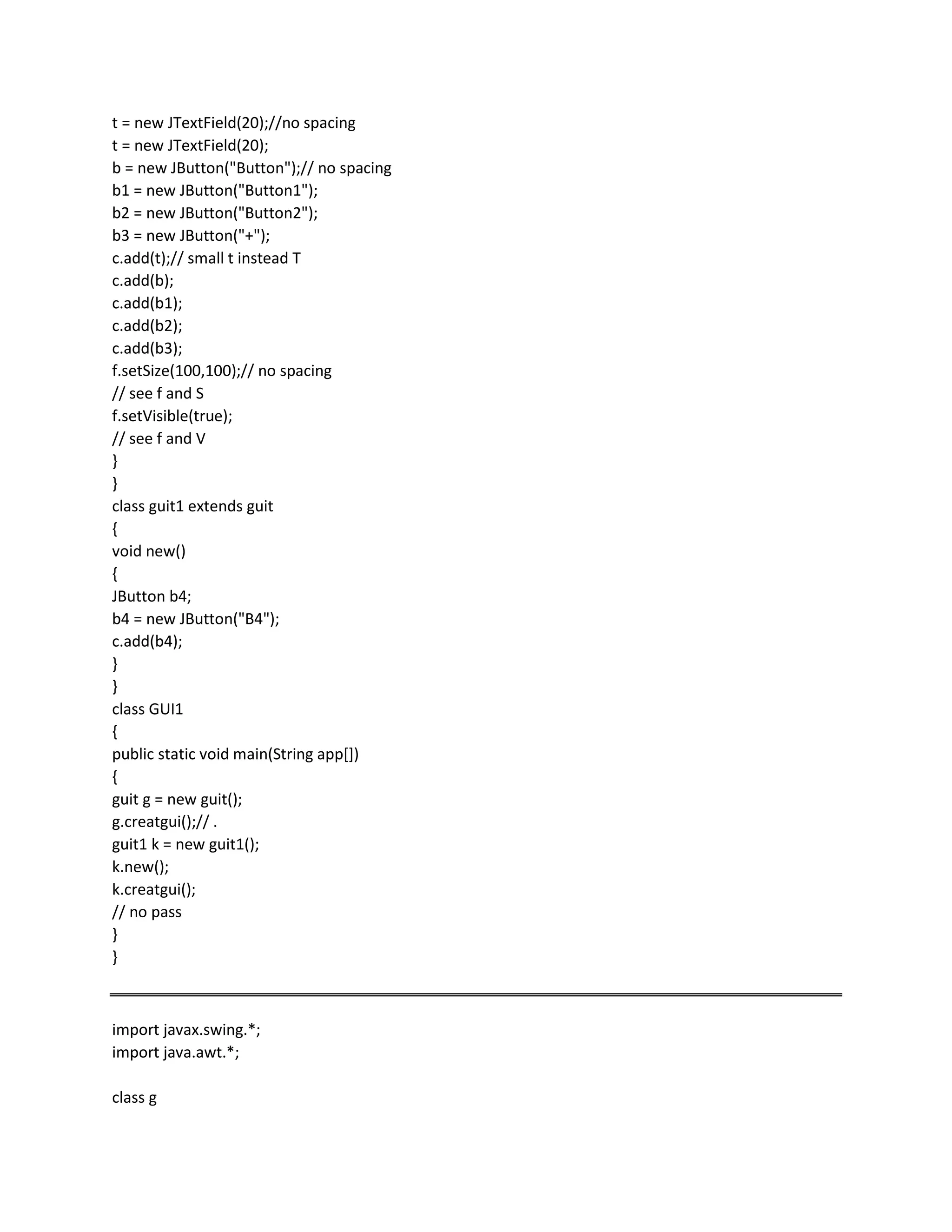 t = new JTextField(20);//no spacing
t = new JTextField(20);
b = new JButton("Button");// no spacing
b1 = new JButton("Button1");
b2 = new JButton("Button2");
b3 = new JButton("+");
c.add(t);// small t instead T
c.add(b);
c.add(b1);
c.add(b2);
c.add(b3);
f.setSize(100,100);// no spacing
// see f and S
f.setVisible(true);
// see f and V
}
}
class guit1 extends guit
{
void new()
{
JButton b4;
b4 = new JButton("B4");
c.add(b4);
}
}
class GUI1
{
public static void main(String app[])
{
guit g = new guit();
g.creatgui();// .
guit1 k = new guit1();
k.new();
k.creatgui();
// no pass
}
}
import javax.swing.*;
import java.awt.*;
class g
 