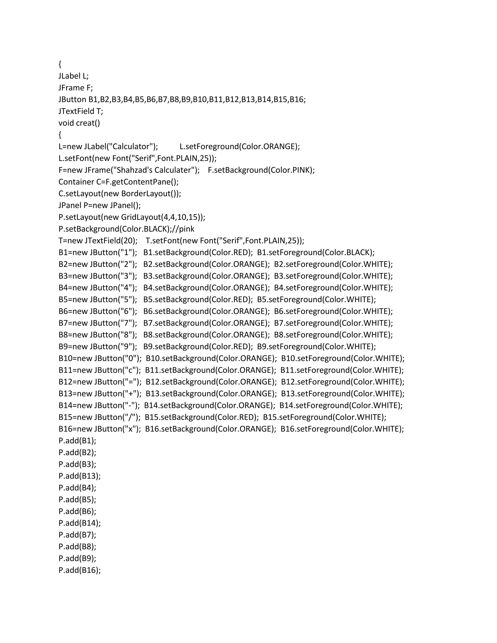 {
JLabel L;
JFrame F;
JButton B1,B2,B3,B4,B5,B6,B7,B8,B9,B10,B11,B12,B13,B14,B15,B16;
JTextField T;
void creat()
{
L=new JLabel("Calculator"); L.setForeground(Color.ORANGE);
L.setFont(new Font("Serif",Font.PLAIN,25));
F=new JFrame("Shahzad's Calculater"); F.setBackground(Color.PINK);
Container C=F.getContentPane();
C.setLayout(new BorderLayout());
JPanel P=new JPanel();
P.setLayout(new GridLayout(4,4,10,15));
P.setBackground(Color.BLACK);//pink
T=new JTextField(20); T.setFont(new Font("Serif",Font.PLAIN,25));
B1=new JButton("1"); B1.setBackground(Color.RED); B1.setForeground(Color.BLACK);
B2=new JButton("2"); B2.setBackground(Color.ORANGE); B2.setForeground(Color.WHITE);
B3=new JButton("3"); B3.setBackground(Color.ORANGE); B3.setForeground(Color.WHITE);
B4=new JButton("4"); B4.setBackground(Color.ORANGE); B4.setForeground(Color.WHITE);
B5=new JButton("5"); B5.setBackground(Color.RED); B5.setForeground(Color.WHITE);
B6=new JButton("6"); B6.setBackground(Color.ORANGE); B6.setForeground(Color.WHITE);
B7=new JButton("7"); B7.setBackground(Color.ORANGE); B7.setForeground(Color.WHITE);
B8=new JButton("8"); B8.setBackground(Color.ORANGE); B8.setForeground(Color.WHITE);
B9=new JButton("9"); B9.setBackground(Color.RED); B9.setForeground(Color.WHITE);
B10=new JButton("0"); B10.setBackground(Color.ORANGE); B10.setForeground(Color.WHITE);
B11=new JButton("c"); B11.setBackground(Color.ORANGE); B11.setForeground(Color.WHITE);
B12=new JButton("="); B12.setBackground(Color.ORANGE); B12.setForeground(Color.WHITE);
B13=new JButton("+"); B13.setBackground(Color.ORANGE); B13.setForeground(Color.WHITE);
B14=new JButton("-"); B14.setBackground(Color.ORANGE); B14.setForeground(Color.WHITE);
B15=new JButton("/"); B15.setBackground(Color.RED); B15.setForeground(Color.WHITE);
B16=new JButton("x"); B16.setBackground(Color.ORANGE); B16.setForeground(Color.WHITE);
P.add(B1);
P.add(B2);
P.add(B3);
P.add(B13);
P.add(B4);
P.add(B5);
P.add(B6);
P.add(B14);
P.add(B7);
P.add(B8);
P.add(B9);
P.add(B16);
 