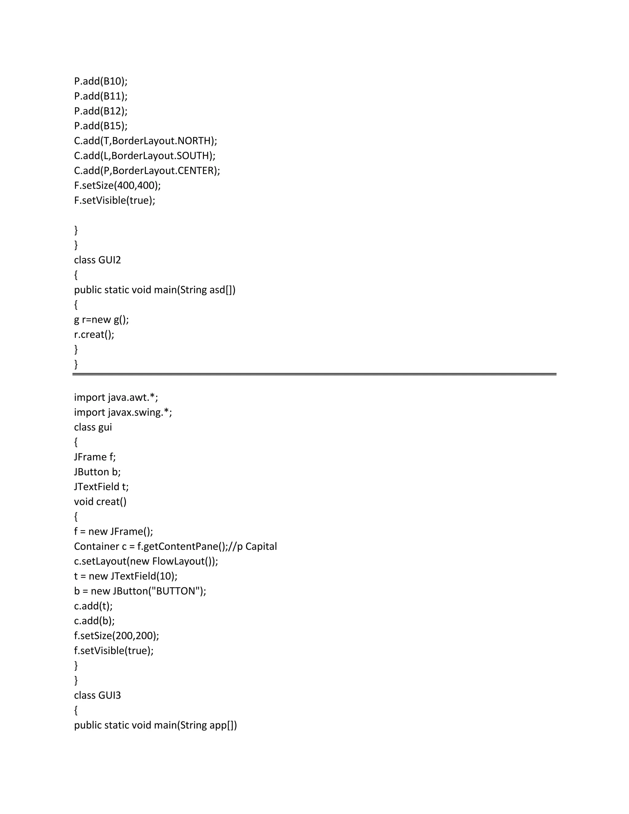 P.add(B10);
P.add(B11);
P.add(B12);
P.add(B15);
C.add(T,BorderLayout.NORTH);
C.add(L,BorderLayout.SOUTH);
C.add(P,BorderLayout.CENTER);
F.setSize(400,400);
F.setVisible(true);
}
}
class GUI2
{
public static void main(String asd[])
{
g r=new g();
r.creat();
}
}
import java.awt.*;
import javax.swing.*;
class gui
{
JFrame f;
JButton b;
JTextField t;
void creat()
{
f = new JFrame();
Container c = f.getContentPane();//p Capital
c.setLayout(new FlowLayout());
t = new JTextField(10);
b = new JButton("BUTTON");
c.add(t);
c.add(b);
f.setSize(200,200);
f.setVisible(true);
}
}
class GUI3
{
public static void main(String app[])
 