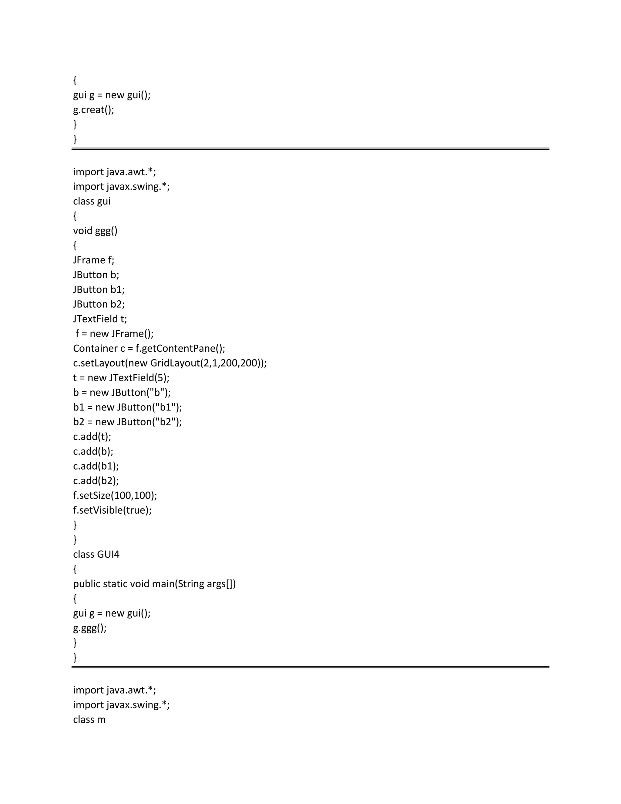 {
gui g = new gui();
g.creat();
}
}
import java.awt.*;
import javax.swing.*;
class gui
{
void ggg()
{
JFrame f;
JButton b;
JButton b1;
JButton b2;
JTextField t;
f = new JFrame();
Container c = f.getContentPane();
c.setLayout(new GridLayout(2,1,200,200));
t = new JTextField(5);
b = new JButton("b");
b1 = new JButton("b1");
b2 = new JButton("b2");
c.add(t);
c.add(b);
c.add(b1);
c.add(b2);
f.setSize(100,100);
f.setVisible(true);
}
}
class GUI4
{
public static void main(String args[])
{
gui g = new gui();
g.ggg();
}
}
import java.awt.*;
import javax.swing.*;
class m
 