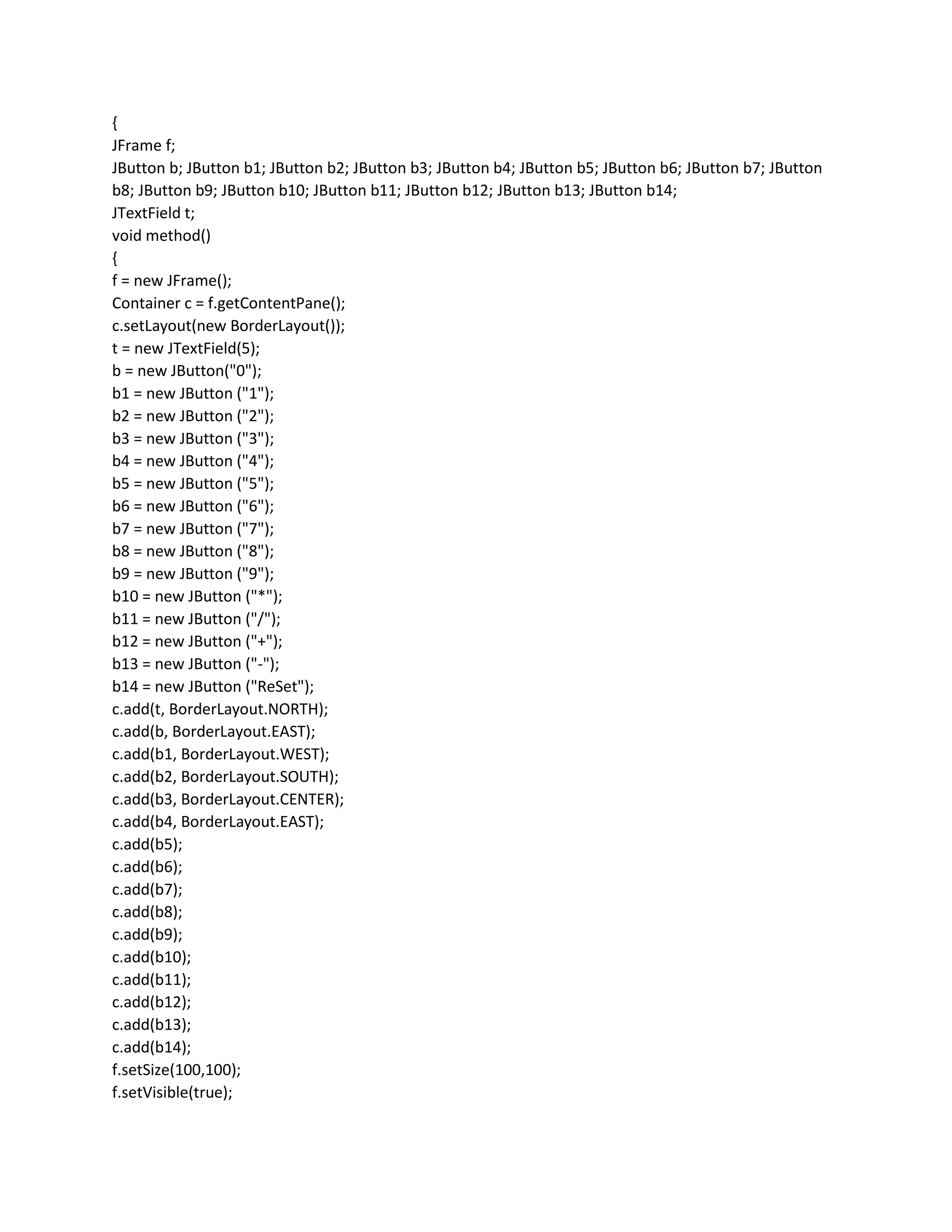 {
JFrame f;
JButton b; JButton b1; JButton b2; JButton b3; JButton b4; JButton b5; JButton b6; JButton b7; JButton
b8; JButton b9; JButton b10; JButton b11; JButton b12; JButton b13; JButton b14;
JTextField t;
void method()
{
f = new JFrame();
Container c = f.getContentPane();
c.setLayout(new BorderLayout());
t = new JTextField(5);
b = new JButton("0");
b1 = new JButton ("1");
b2 = new JButton ("2");
b3 = new JButton ("3");
b4 = new JButton ("4");
b5 = new JButton ("5");
b6 = new JButton ("6");
b7 = new JButton ("7");
b8 = new JButton ("8");
b9 = new JButton ("9");
b10 = new JButton ("*");
b11 = new JButton ("/");
b12 = new JButton ("+");
b13 = new JButton ("-");
b14 = new JButton ("ReSet");
c.add(t, BorderLayout.NORTH);
c.add(b, BorderLayout.EAST);
c.add(b1, BorderLayout.WEST);
c.add(b2, BorderLayout.SOUTH);
c.add(b3, BorderLayout.CENTER);
c.add(b4, BorderLayout.EAST);
c.add(b5);
c.add(b6);
c.add(b7);
c.add(b8);
c.add(b9);
c.add(b10);
c.add(b11);
c.add(b12);
c.add(b13);
c.add(b14);
f.setSize(100,100);
f.setVisible(true);
 