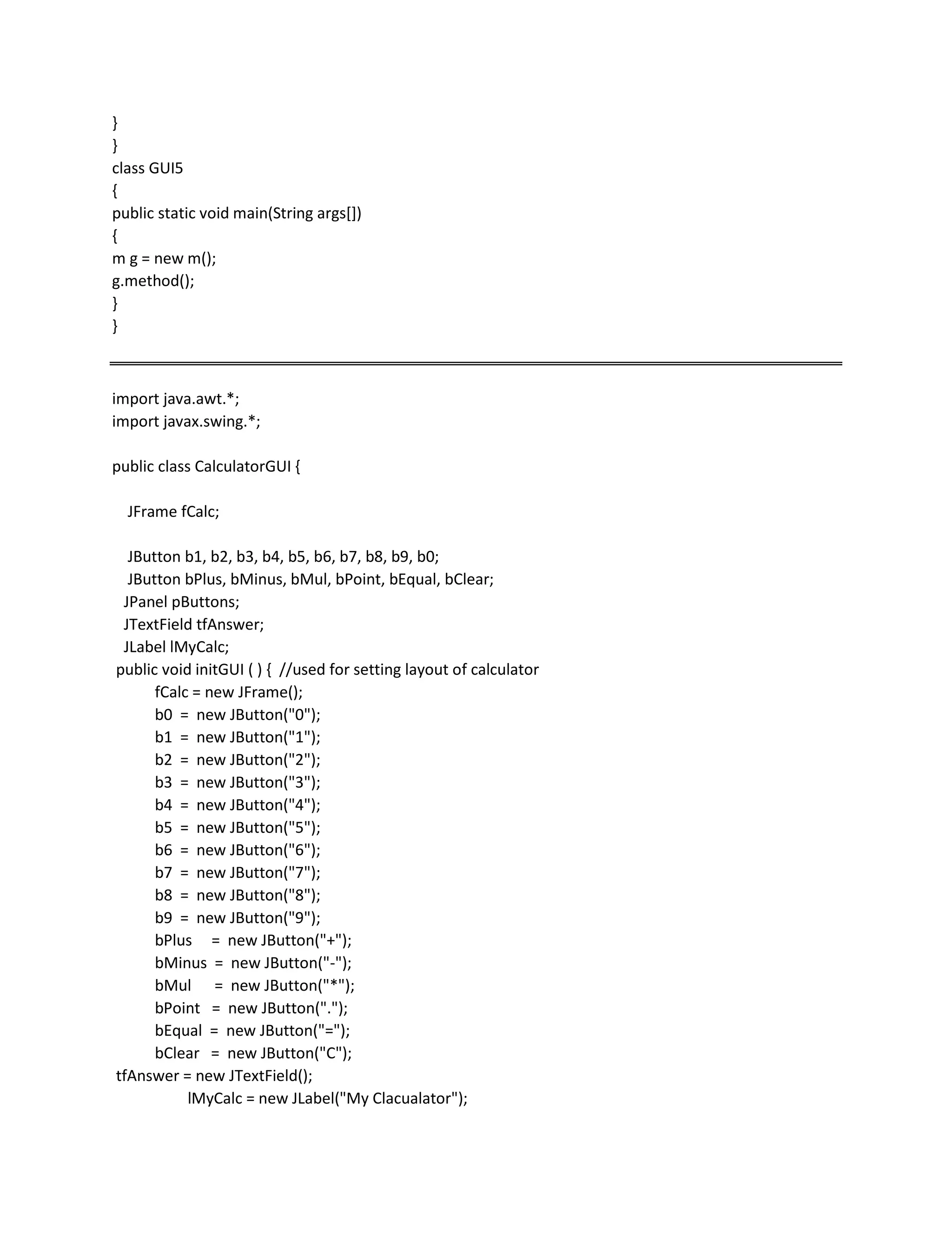 }
}
class GUI5
{
public static void main(String args[])
{
m g = new m();
g.method();
}
}
import java.awt.*;
import javax.swing.*;
public class CalculatorGUI {
JFrame fCalc;
JButton b1, b2, b3, b4, b5, b6, b7, b8, b9, b0;
JButton bPlus, bMinus, bMul, bPoint, bEqual, bClear;
JPanel pButtons;
JTextField tfAnswer;
JLabel lMyCalc;
public void initGUI ( ) { //used for setting layout of calculator
fCalc = new JFrame();
b0 = new JButton("0");
b1 = new JButton("1");
b2 = new JButton("2");
b3 = new JButton("3");
b4 = new JButton("4");
b5 = new JButton("5");
b6 = new JButton("6");
b7 = new JButton("7");
b8 = new JButton("8");
b9 = new JButton("9");
bPlus = new JButton("+");
bMinus = new JButton("-");
bMul = new JButton("*");
bPoint = new JButton(".");
bEqual = new JButton("=");
bClear = new JButton("C");
tfAnswer = new JTextField();
lMyCalc = new JLabel("My Clacualator");
 