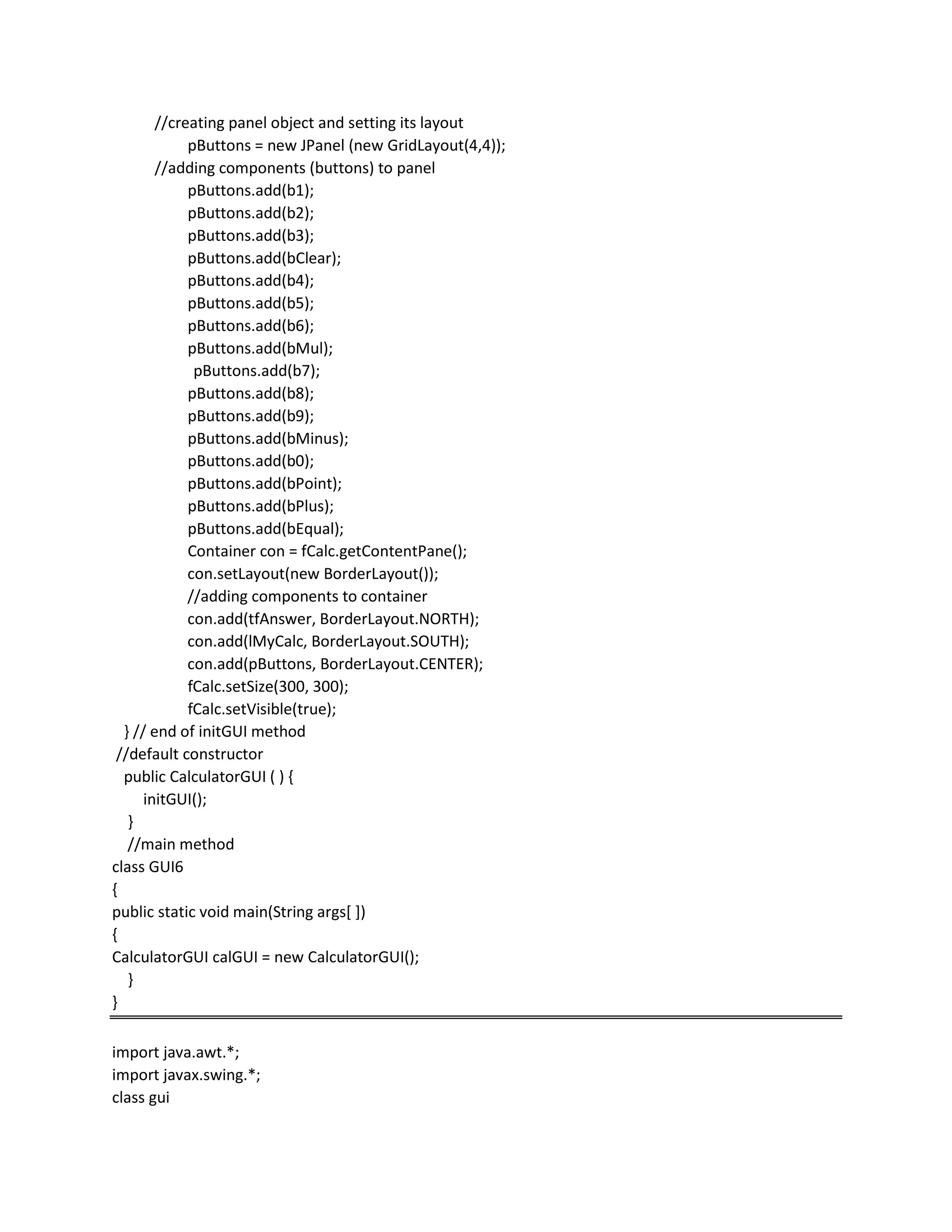 //creating panel object and setting its layout
pButtons = new JPanel (new GridLayout(4,4));
//adding components (buttons) to panel
pButtons.add(b1);
pButtons.add(b2);
pButtons.add(b3);
pButtons.add(bClear);
pButtons.add(b4);
pButtons.add(b5);
pButtons.add(b6);
pButtons.add(bMul);
pButtons.add(b7);
pButtons.add(b8);
pButtons.add(b9);
pButtons.add(bMinus);
pButtons.add(b0);
pButtons.add(bPoint);
pButtons.add(bPlus);
pButtons.add(bEqual);
Container con = fCalc.getContentPane();
con.setLayout(new BorderLayout());
//adding components to container
con.add(tfAnswer, BorderLayout.NORTH);
con.add(lMyCalc, BorderLayout.SOUTH);
con.add(pButtons, BorderLayout.CENTER);
fCalc.setSize(300, 300);
fCalc.setVisible(true);
} // end of initGUI method
//default constructor
public CalculatorGUI ( ) {
initGUI();
}
//main method
class GUI6
{
public static void main(String args[ ])
{
CalculatorGUI calGUI = new CalculatorGUI();
}
}
import java.awt.*;
import javax.swing.*;
class gui
 