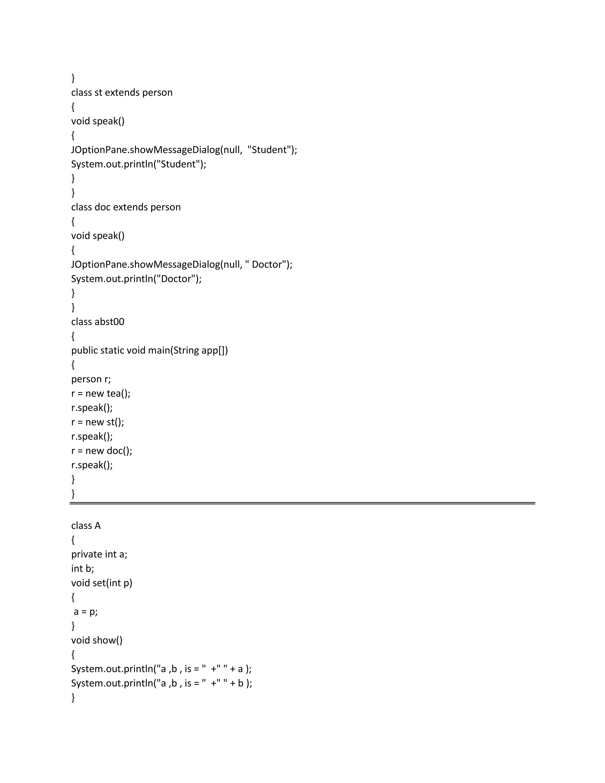}
class st extends person
{
void speak()
{
JOptionPane.showMessageDialog(null, "Student");
System.out.println("Student");
}
}
class doc extends person
{
void speak()
{
JOptionPane.showMessageDialog(null, " Doctor");
System.out.println("Doctor");
}
}
class abst00
{
public static void main(String app[])
{
person r;
r = new tea();
r.speak();
r = new st();
r.speak();
r = new doc();
r.speak();
}
}
class A
{
private int a;
int b;
void set(int p)
{
a = p;
}
void show()
{
System.out.println("a ,b , is = " +" " + a );
System.out.println("a ,b , is = " +" " + b );
}
 