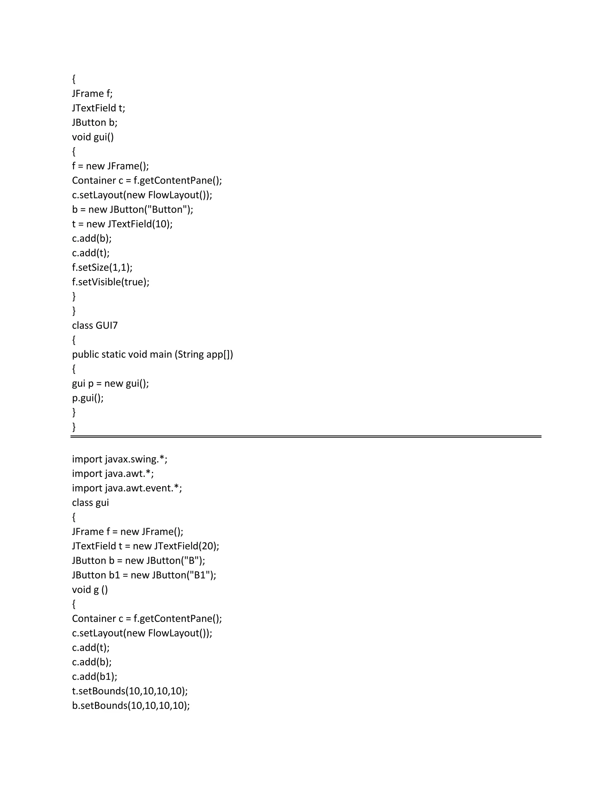 {
JFrame f;
JTextField t;
JButton b;
void gui()
{
f = new JFrame();
Container c = f.getContentPane();
c.setLayout(new FlowLayout());
b = new JButton("Button");
t = new JTextField(10);
c.add(b);
c.add(t);
f.setSize(1,1);
f.setVisible(true);
}
}
class GUI7
{
public static void main (String app[])
{
gui p = new gui();
p.gui();
}
}
import javax.swing.*;
import java.awt.*;
import java.awt.event.*;
class gui
{
JFrame f = new JFrame();
JTextField t = new JTextField(20);
JButton b = new JButton("B");
JButton b1 = new JButton("B1");
void g ()
{
Container c = f.getContentPane();
c.setLayout(new FlowLayout());
c.add(t);
c.add(b);
c.add(b1);
t.setBounds(10,10,10,10);
b.setBounds(10,10,10,10);
 