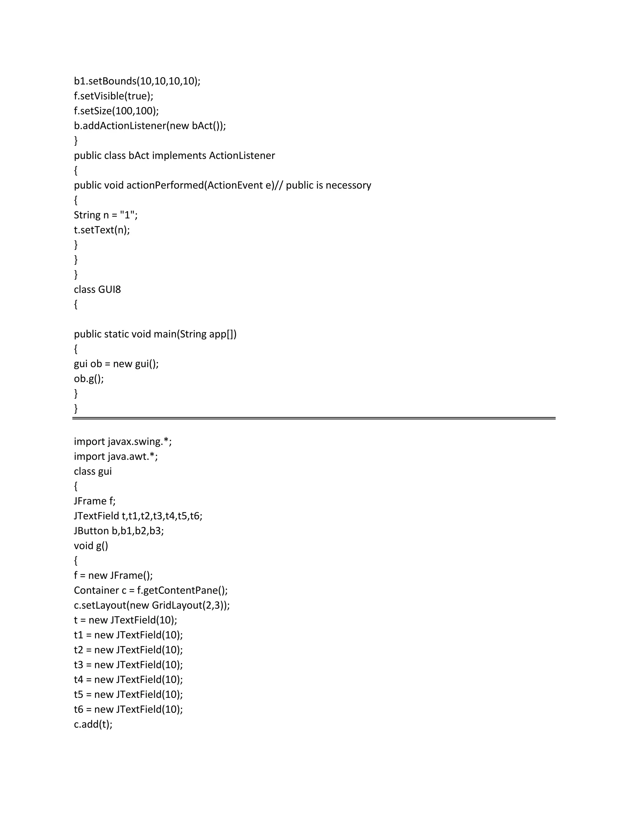 b1.setBounds(10,10,10,10);
f.setVisible(true);
f.setSize(100,100);
b.addActionListener(new bAct());
}
public class bAct implements ActionListener
{
public void actionPerformed(ActionEvent e)// public is necessory
{
String n = "1";
t.setText(n);
}
}
}
class GUI8
{
public static void main(String app[])
{
gui ob = new gui();
ob.g();
}
}
import javax.swing.*;
import java.awt.*;
class gui
{
JFrame f;
JTextField t,t1,t2,t3,t4,t5,t6;
JButton b,b1,b2,b3;
void g()
{
f = new JFrame();
Container c = f.getContentPane();
c.setLayout(new GridLayout(2,3));
t = new JTextField(10);
t1 = new JTextField(10);
t2 = new JTextField(10);
t3 = new JTextField(10);
t4 = new JTextField(10);
t5 = new JTextField(10);
t6 = new JTextField(10);
c.add(t);
 