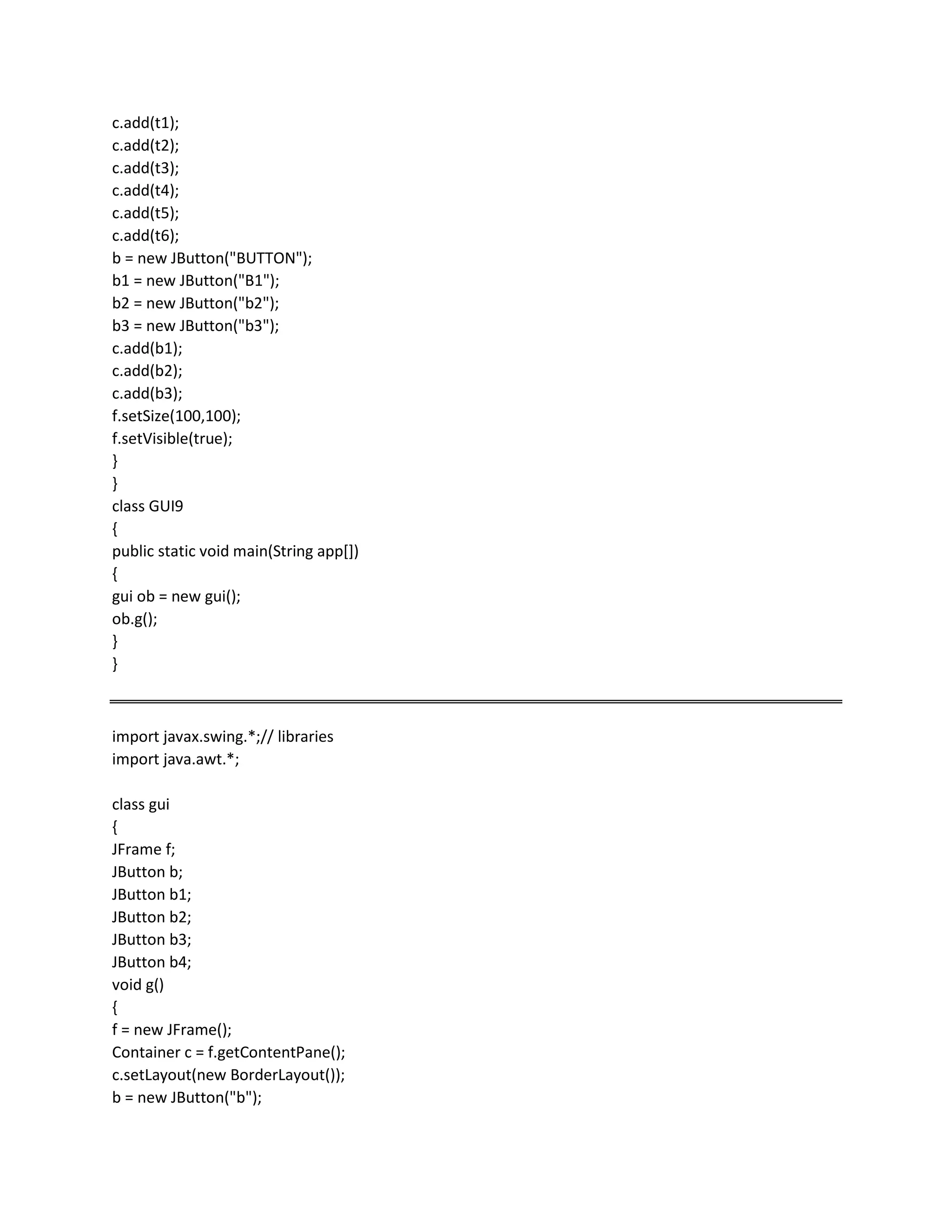 c.add(t1);
c.add(t2);
c.add(t3);
c.add(t4);
c.add(t5);
c.add(t6);
b = new JButton("BUTTON");
b1 = new JButton("B1");
b2 = new JButton("b2");
b3 = new JButton("b3");
c.add(b1);
c.add(b2);
c.add(b3);
f.setSize(100,100);
f.setVisible(true);
}
}
class GUI9
{
public static void main(String app[])
{
gui ob = new gui();
ob.g();
}
}
import javax.swing.*;// libraries
import java.awt.*;
class gui
{
JFrame f;
JButton b;
JButton b1;
JButton b2;
JButton b3;
JButton b4;
void g()
{
f = new JFrame();
Container c = f.getContentPane();
c.setLayout(new BorderLayout());
b = new JButton("b");
 