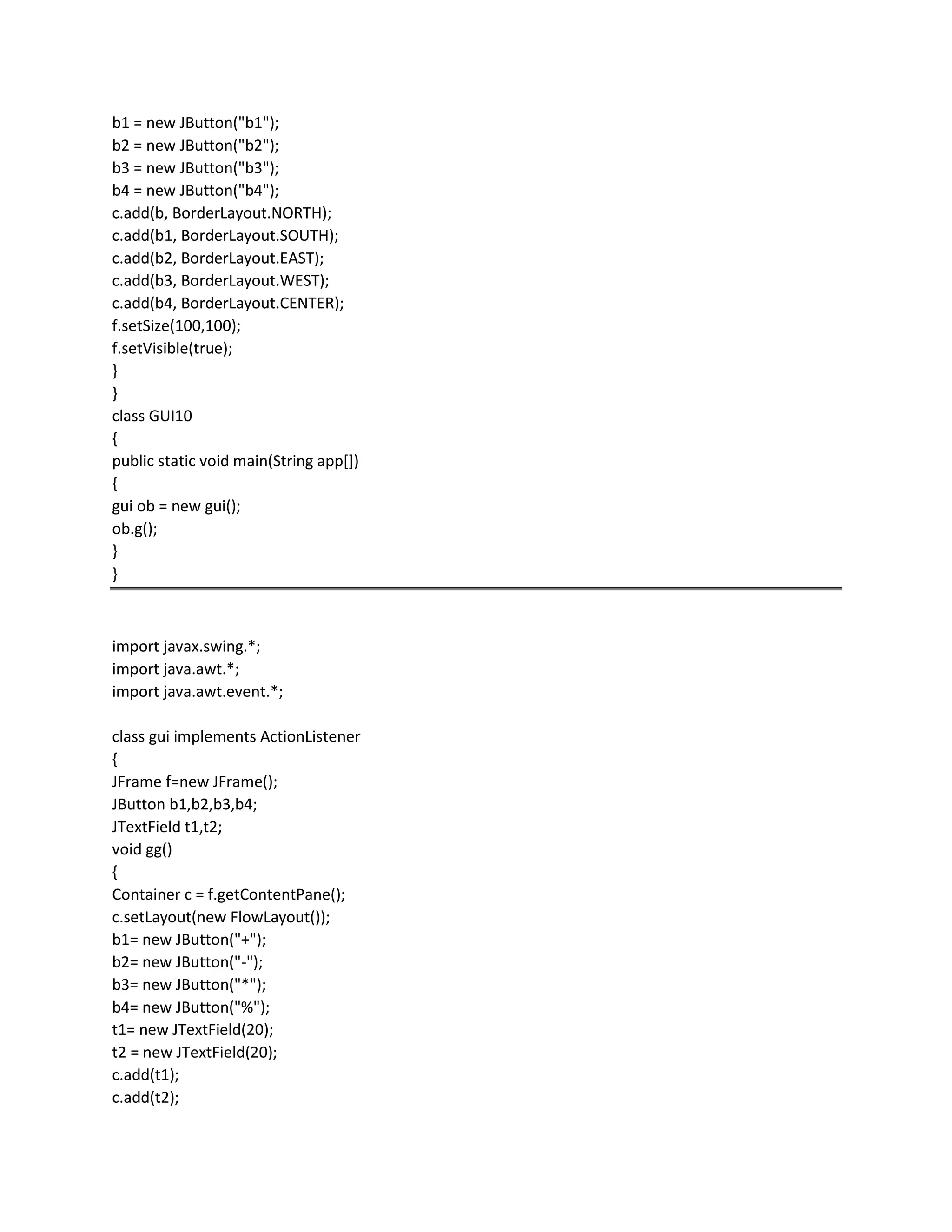 b1 = new JButton("b1");
b2 = new JButton("b2");
b3 = new JButton("b3");
b4 = new JButton("b4");
c.add(b, BorderLayout.NORTH);
c.add(b1, BorderLayout.SOUTH);
c.add(b2, BorderLayout.EAST);
c.add(b3, BorderLayout.WEST);
c.add(b4, BorderLayout.CENTER);
f.setSize(100,100);
f.setVisible(true);
}
}
class GUI10
{
public static void main(String app[])
{
gui ob = new gui();
ob.g();
}
}
import javax.swing.*;
import java.awt.*;
import java.awt.event.*;
class gui implements ActionListener
{
JFrame f=new JFrame();
JButton b1,b2,b3,b4;
JTextField t1,t2;
void gg()
{
Container c = f.getContentPane();
c.setLayout(new FlowLayout());
b1= new JButton("+");
b2= new JButton("-");
b3= new JButton("*");
b4= new JButton("%");
t1= new JTextField(20);
t2 = new JTextField(20);
c.add(t1);
c.add(t2);
 
