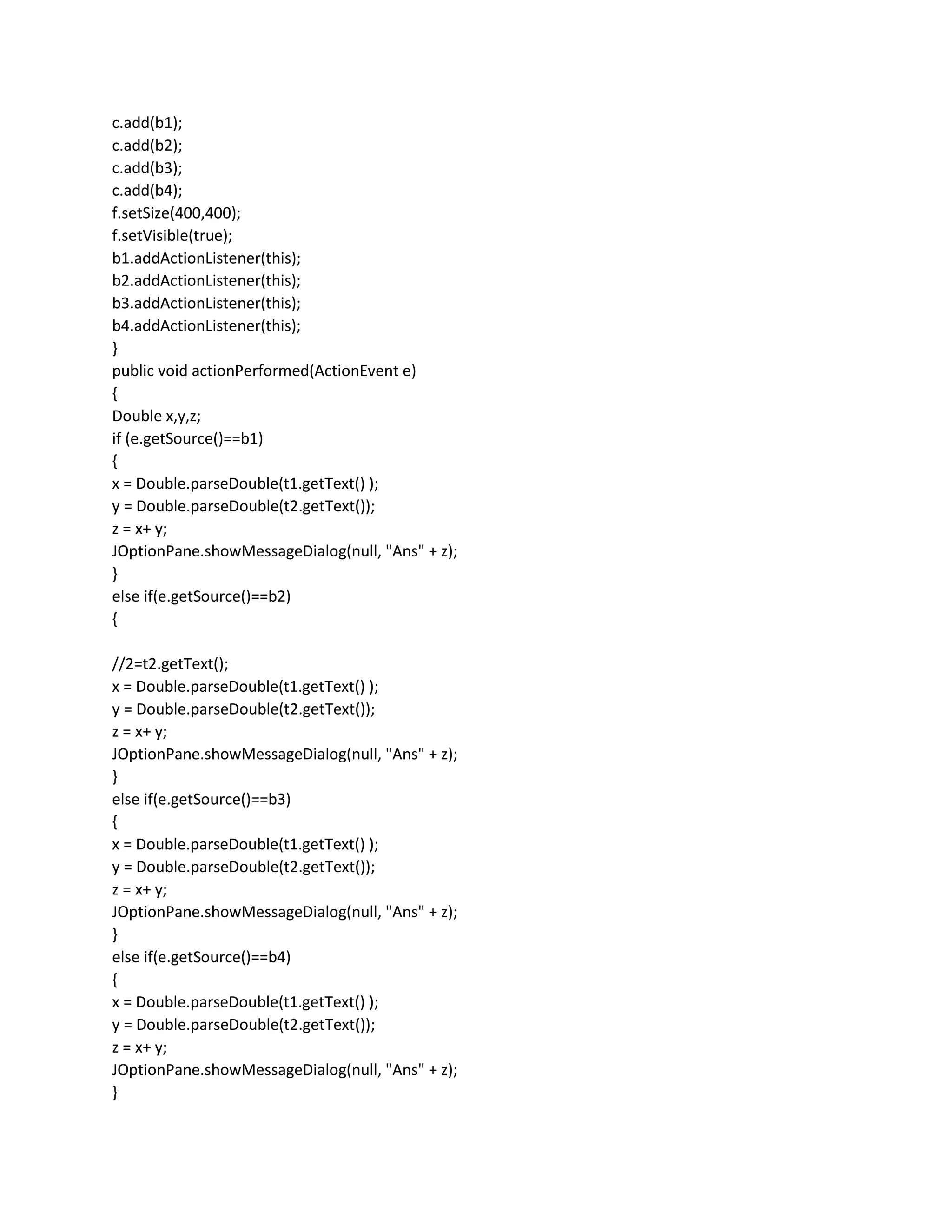 c.add(b1);
c.add(b2);
c.add(b3);
c.add(b4);
f.setSize(400,400);
f.setVisible(true);
b1.addActionListener(this);
b2.addActionListener(this);
b3.addActionListener(this);
b4.addActionListener(this);
}
public void actionPerformed(ActionEvent e)
{
Double x,y,z;
if (e.getSource()==b1)
{
x = Double.parseDouble(t1.getText() );
y = Double.parseDouble(t2.getText());
z = x+ y;
JOptionPane.showMessageDialog(null, "Ans" + z);
}
else if(e.getSource()==b2)
{
//2=t2.getText();
x = Double.parseDouble(t1.getText() );
y = Double.parseDouble(t2.getText());
z = x+ y;
JOptionPane.showMessageDialog(null, "Ans" + z);
}
else if(e.getSource()==b3)
{
x = Double.parseDouble(t1.getText() );
y = Double.parseDouble(t2.getText());
z = x+ y;
JOptionPane.showMessageDialog(null, "Ans" + z);
}
else if(e.getSource()==b4)
{
x = Double.parseDouble(t1.getText() );
y = Double.parseDouble(t2.getText());
z = x+ y;
JOptionPane.showMessageDialog(null, "Ans" + z);
}
 
