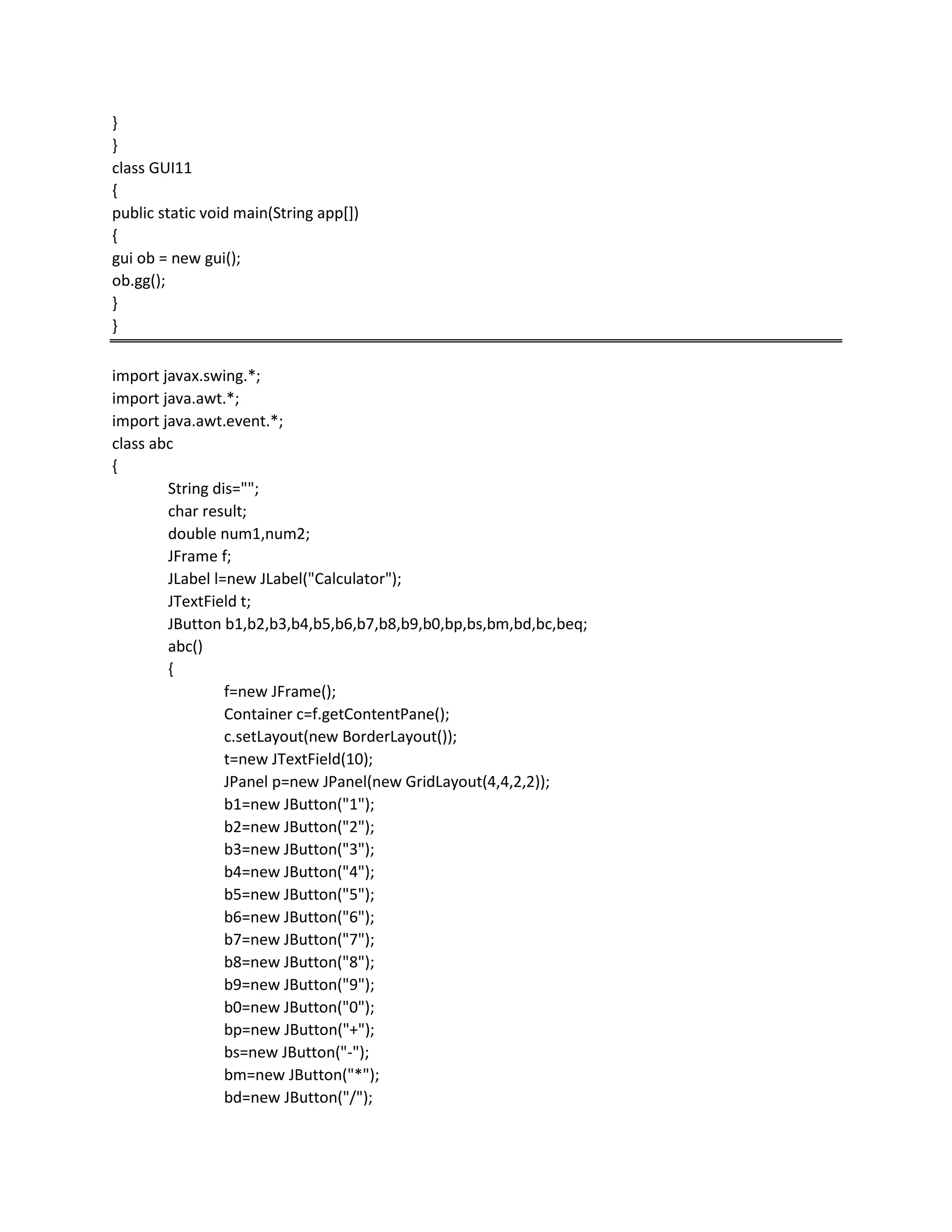 }
}
class GUI11
{
public static void main(String app[])
{
gui ob = new gui();
ob.gg();
}
}
import javax.swing.*;
import java.awt.*;
import java.awt.event.*;
class abc
{
String dis="";
char result;
double num1,num2;
JFrame f;
JLabel l=new JLabel("Calculator");
JTextField t;
JButton b1,b2,b3,b4,b5,b6,b7,b8,b9,b0,bp,bs,bm,bd,bc,beq;
abc()
{
f=new JFrame();
Container c=f.getContentPane();
c.setLayout(new BorderLayout());
t=new JTextField(10);
JPanel p=new JPanel(new GridLayout(4,4,2,2));
b1=new JButton("1");
b2=new JButton("2");
b3=new JButton("3");
b4=new JButton("4");
b5=new JButton("5");
b6=new JButton("6");
b7=new JButton("7");
b8=new JButton("8");
b9=new JButton("9");
b0=new JButton("0");
bp=new JButton("+");
bs=new JButton("-");
bm=new JButton("*");
bd=new JButton("/");
 