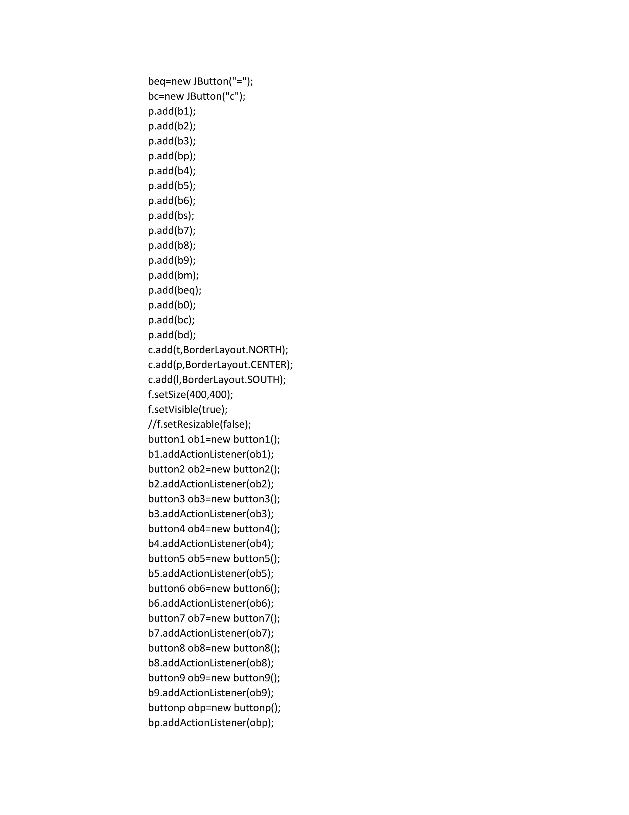 beq=new JButton("=");
bc=new JButton("c");
p.add(b1);
p.add(b2);
p.add(b3);
p.add(bp);
p.add(b4);
p.add(b5);
p.add(b6);
p.add(bs);
p.add(b7);
p.add(b8);
p.add(b9);
p.add(bm);
p.add(beq);
p.add(b0);
p.add(bc);
p.add(bd);
c.add(t,BorderLayout.NORTH);
c.add(p,BorderLayout.CENTER);
c.add(l,BorderLayout.SOUTH);
f.setSize(400,400);
f.setVisible(true);
//f.setResizable(false);
button1 ob1=new button1();
b1.addActionListener(ob1);
button2 ob2=new button2();
b2.addActionListener(ob2);
button3 ob3=new button3();
b3.addActionListener(ob3);
button4 ob4=new button4();
b4.addActionListener(ob4);
button5 ob5=new button5();
b5.addActionListener(ob5);
button6 ob6=new button6();
b6.addActionListener(ob6);
button7 ob7=new button7();
b7.addActionListener(ob7);
button8 ob8=new button8();
b8.addActionListener(ob8);
button9 ob9=new button9();
b9.addActionListener(ob9);
buttonp obp=new buttonp();
bp.addActionListener(obp);
 