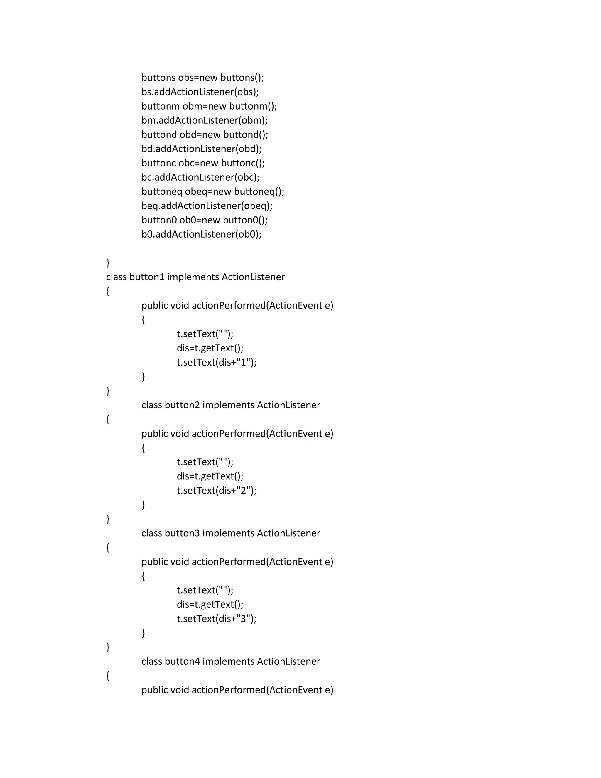 buttons obs=new buttons();
bs.addActionListener(obs);
buttonm obm=new buttonm();
bm.addActionListener(obm);
buttond obd=new buttond();
bd.addActionListener(obd);
buttonc obc=new buttonc();
bc.addActionListener(obc);
buttoneq obeq=new buttoneq();
beq.addActionListener(obeq);
button0 ob0=new button0();
b0.addActionListener(ob0);
}
class button1 implements ActionListener
{
public void actionPerformed(ActionEvent e)
{
t.setText("");
dis=t.getText();
t.setText(dis+"1");
}
}
class button2 implements ActionListener
{
public void actionPerformed(ActionEvent e)
{
t.setText("");
dis=t.getText();
t.setText(dis+"2");
}
}
class button3 implements ActionListener
{
public void actionPerformed(ActionEvent e)
{
t.setText("");
dis=t.getText();
t.setText(dis+"3");
}
}
class button4 implements ActionListener
{
public void actionPerformed(ActionEvent e)
 