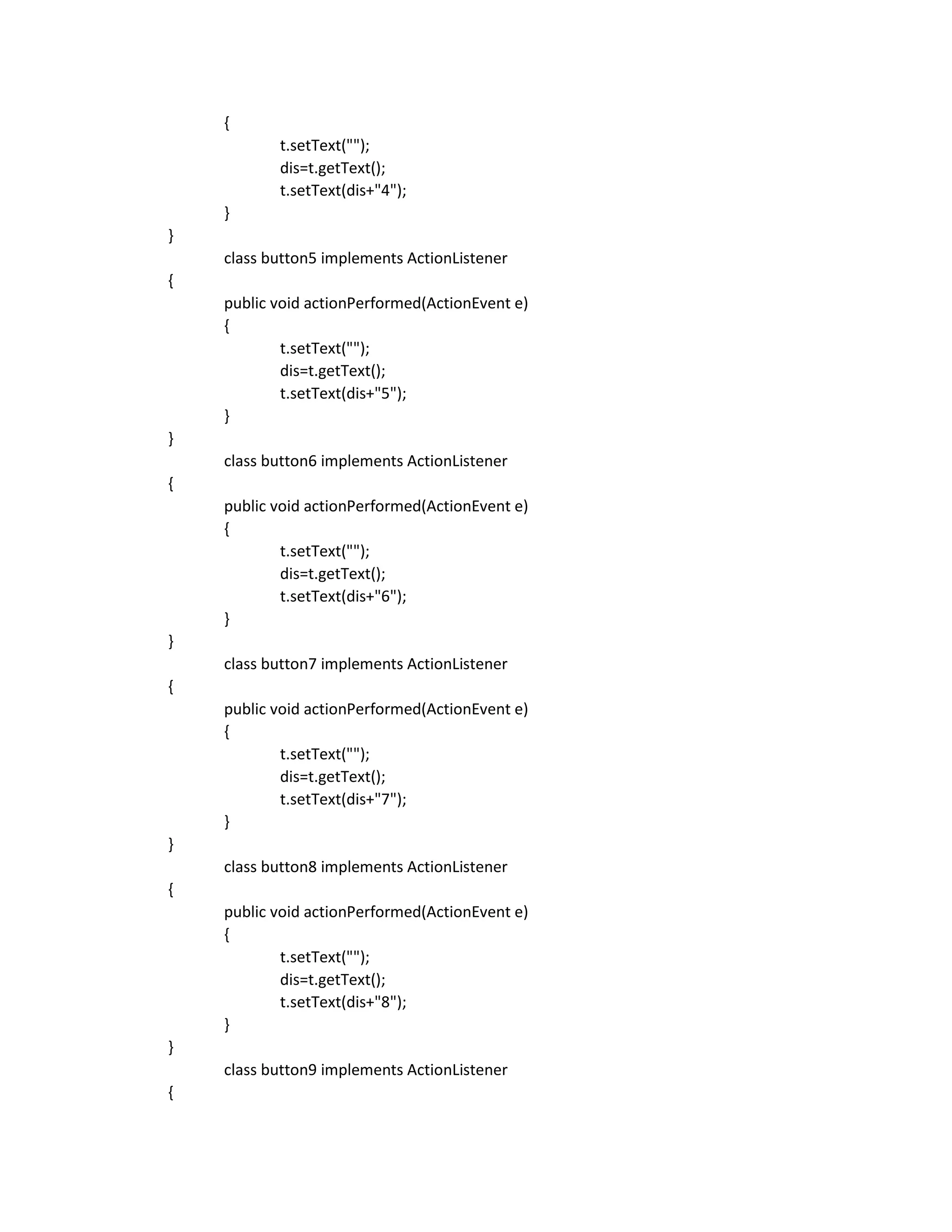 {
t.setText("");
dis=t.getText();
t.setText(dis+"4");
}
}
class button5 implements ActionListener
{
public void actionPerformed(ActionEvent e)
{
t.setText("");
dis=t.getText();
t.setText(dis+"5");
}
}
class button6 implements ActionListener
{
public void actionPerformed(ActionEvent e)
{
t.setText("");
dis=t.getText();
t.setText(dis+"6");
}
}
class button7 implements ActionListener
{
public void actionPerformed(ActionEvent e)
{
t.setText("");
dis=t.getText();
t.setText(dis+"7");
}
}
class button8 implements ActionListener
{
public void actionPerformed(ActionEvent e)
{
t.setText("");
dis=t.getText();
t.setText(dis+"8");
}
}
class button9 implements ActionListener
{
 