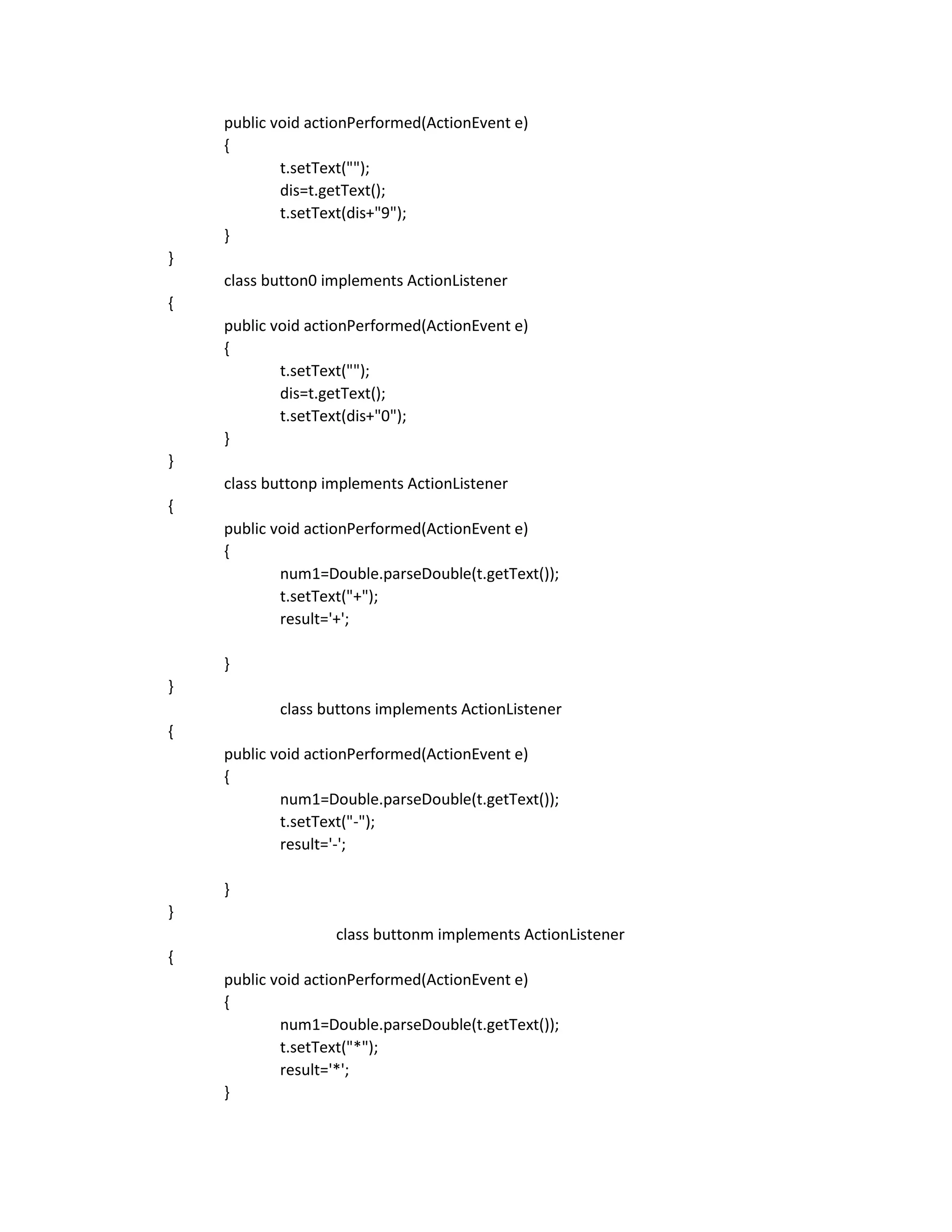 public void actionPerformed(ActionEvent e)
{
t.setText("");
dis=t.getText();
t.setText(dis+"9");
}
}
class button0 implements ActionListener
{
public void actionPerformed(ActionEvent e)
{
t.setText("");
dis=t.getText();
t.setText(dis+"0");
}
}
class buttonp implements ActionListener
{
public void actionPerformed(ActionEvent e)
{
num1=Double.parseDouble(t.getText());
t.setText("+");
result='+';
}
}
class buttons implements ActionListener
{
public void actionPerformed(ActionEvent e)
{
num1=Double.parseDouble(t.getText());
t.setText("-");
result='-';
}
}
class buttonm implements ActionListener
{
public void actionPerformed(ActionEvent e)
{
num1=Double.parseDouble(t.getText());
t.setText("*");
result='*';
}
 