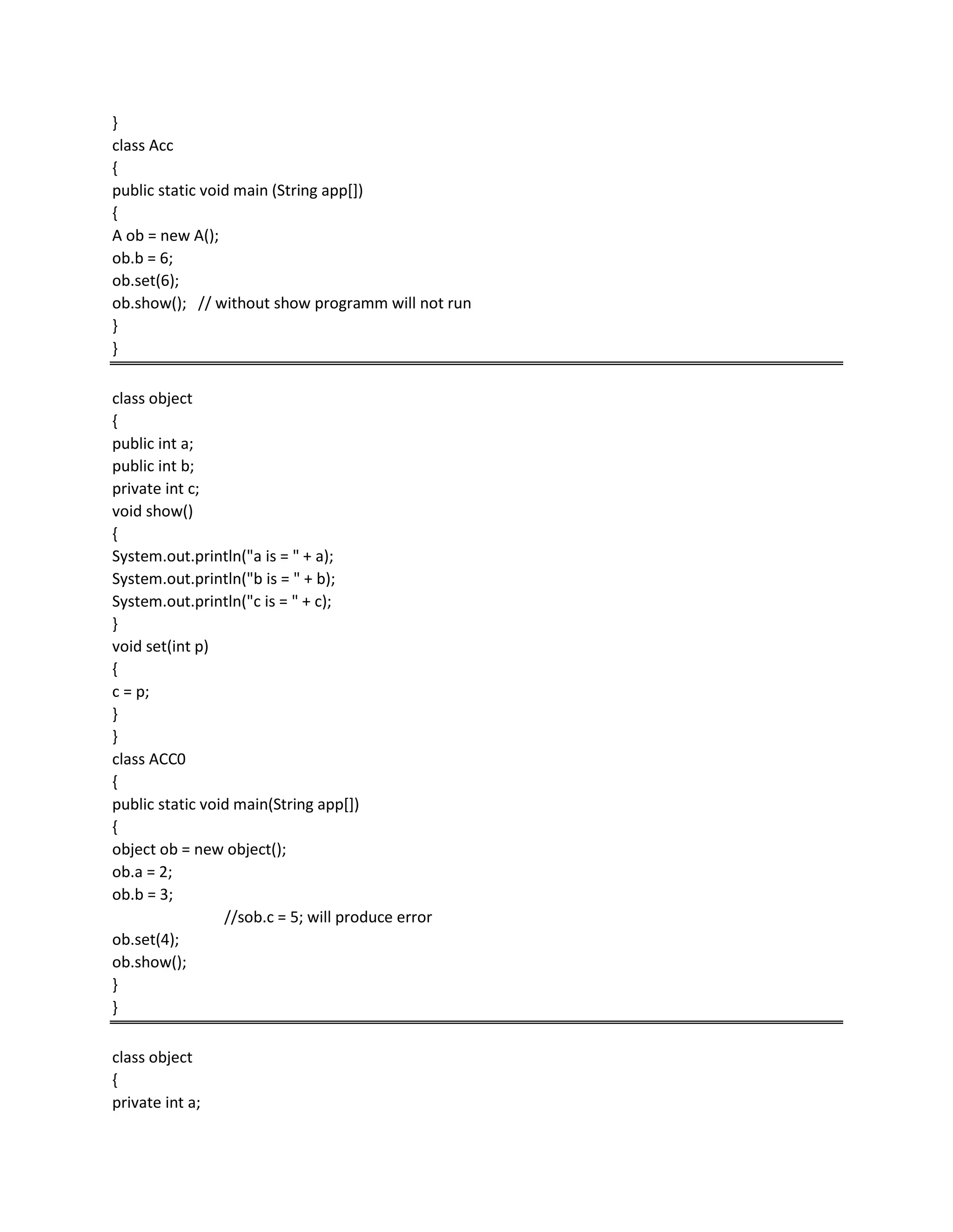 }
class Acc
{
public static void main (String app[])
{
A ob = new A();
ob.b = 6;
ob.set(6);
ob.show(); // without show programm will not run
}
}
class object
{
public int a;
public int b;
private int c;
void show()
{
System.out.println("a is = " + a);
System.out.println("b is = " + b);
System.out.println("c is = " + c);
}
void set(int p)
{
c = p;
}
}
class ACC0
{
public static void main(String app[])
{
object ob = new object();
ob.a = 2;
ob.b = 3;
//sob.c = 5; will produce error
ob.set(4);
ob.show();
}
}
class object
{
private int a;
 