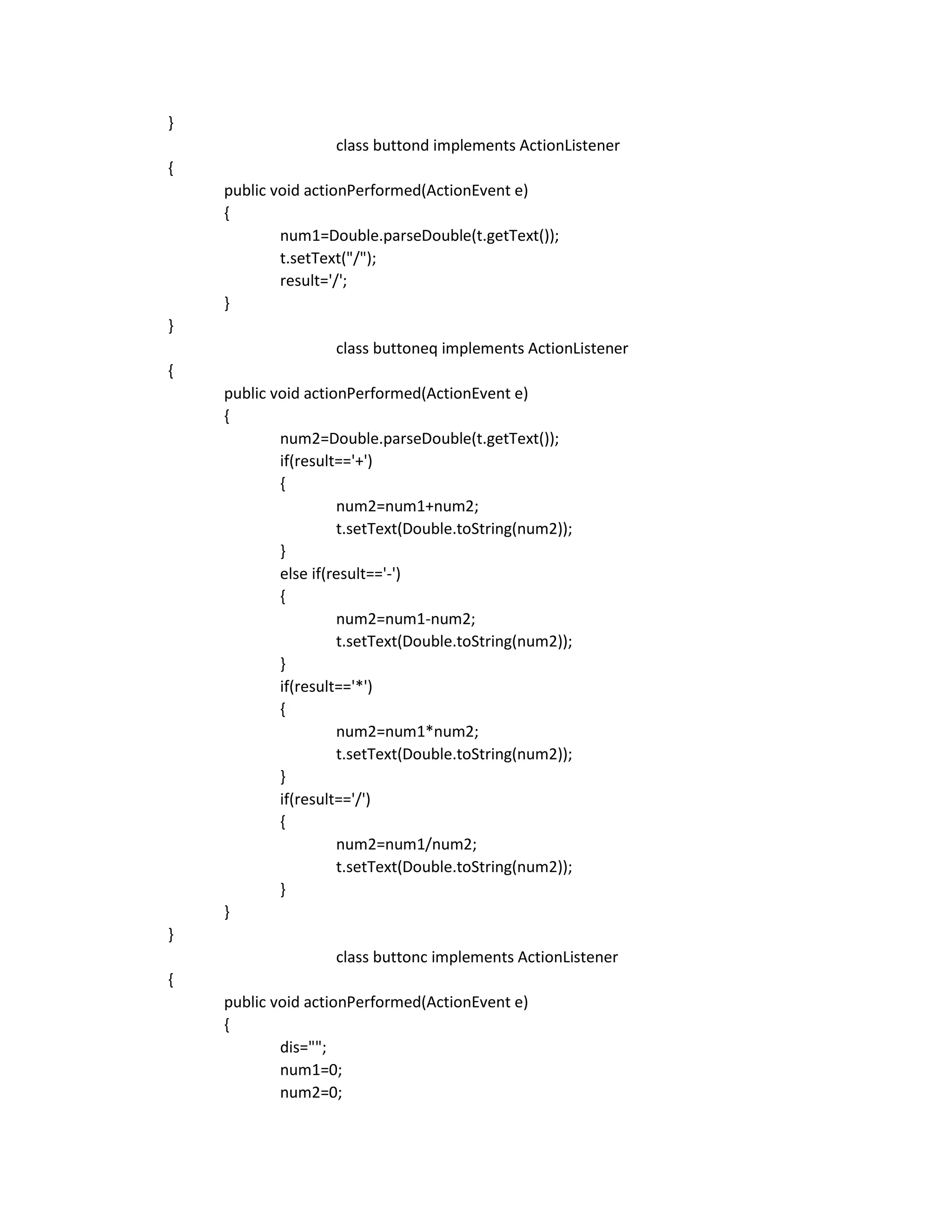 }
class buttond implements ActionListener
{
public void actionPerformed(ActionEvent e)
{
num1=Double.parseDouble(t.getText());
t.setText("/");
result='/';
}
}
class buttoneq implements ActionListener
{
public void actionPerformed(ActionEvent e)
{
num2=Double.parseDouble(t.getText());
if(result=='+')
{
num2=num1+num2;
t.setText(Double.toString(num2));
}
else if(result=='-')
{
num2=num1-num2;
t.setText(Double.toString(num2));
}
if(result=='*')
{
num2=num1*num2;
t.setText(Double.toString(num2));
}
if(result=='/')
{
num2=num1/num2;
t.setText(Double.toString(num2));
}
}
}
class buttonc implements ActionListener
{
public void actionPerformed(ActionEvent e)
{
dis="";
num1=0;
num2=0;
 
