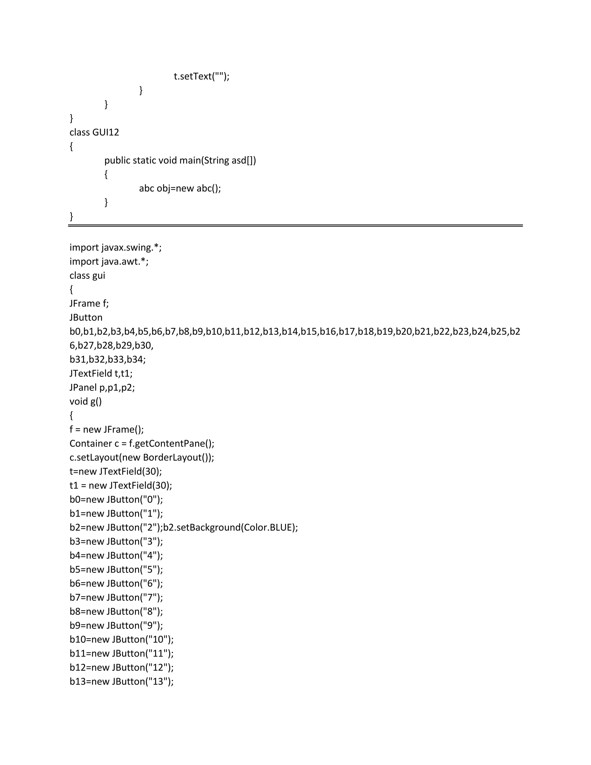 t.setText("");
}
}
}
class GUI12
{
public static void main(String asd[])
{
abc obj=new abc();
}
}
import javax.swing.*;
import java.awt.*;
class gui
{
JFrame f;
JButton
b0,b1,b2,b3,b4,b5,b6,b7,b8,b9,b10,b11,b12,b13,b14,b15,b16,b17,b18,b19,b20,b21,b22,b23,b24,b25,b2
6,b27,b28,b29,b30,
b31,b32,b33,b34;
JTextField t,t1;
JPanel p,p1,p2;
void g()
{
f = new JFrame();
Container c = f.getContentPane();
c.setLayout(new BorderLayout());
t=new JTextField(30);
t1 = new JTextField(30);
b0=new JButton("0");
b1=new JButton("1");
b2=new JButton("2");b2.setBackground(Color.BLUE);
b3=new JButton("3");
b4=new JButton("4");
b5=new JButton("5");
b6=new JButton("6");
b7=new JButton("7");
b8=new JButton("8");
b9=new JButton("9");
b10=new JButton("10");
b11=new JButton("11");
b12=new JButton("12");
b13=new JButton("13");
 
